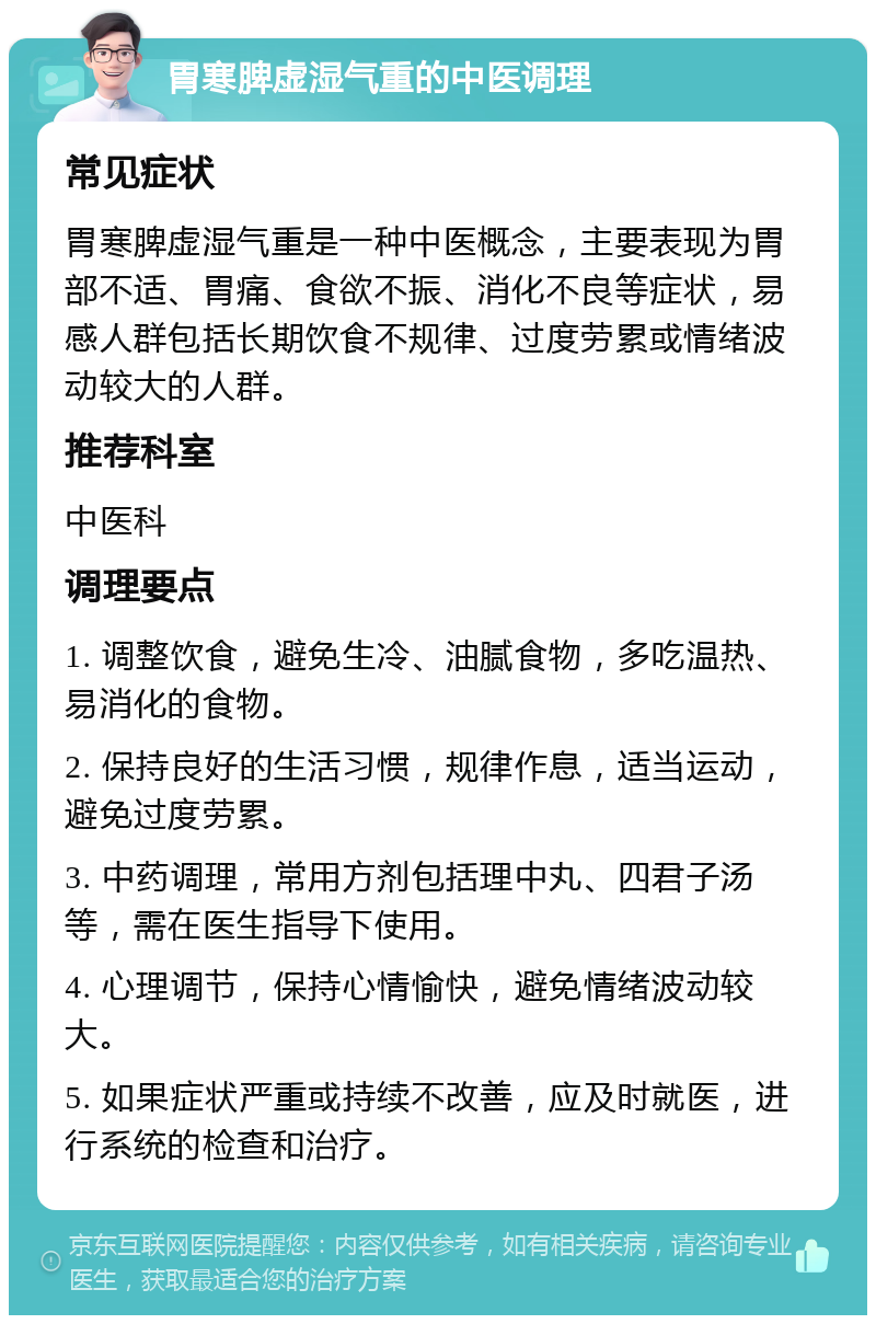 胃寒脾虚湿气重的中医调理 常见症状 胃寒脾虚湿气重是一种中医概念，主要表现为胃部不适、胃痛、食欲不振、消化不良等症状，易感人群包括长期饮食不规律、过度劳累或情绪波动较大的人群。 推荐科室 中医科 调理要点 1. 调整饮食，避免生冷、油腻食物，多吃温热、易消化的食物。 2. 保持良好的生活习惯，规律作息，适当运动，避免过度劳累。 3. 中药调理，常用方剂包括理中丸、四君子汤等，需在医生指导下使用。 4. 心理调节，保持心情愉快，避免情绪波动较大。 5. 如果症状严重或持续不改善，应及时就医，进行系统的检查和治疗。