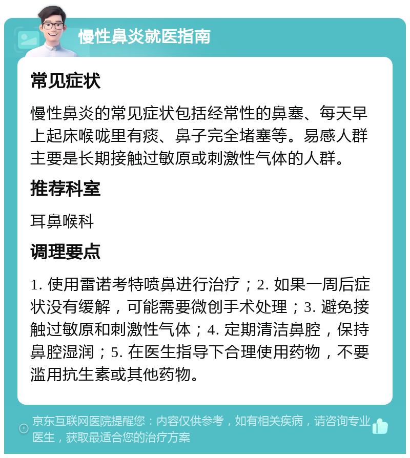 慢性鼻炎就医指南 常见症状 慢性鼻炎的常见症状包括经常性的鼻塞、每天早上起床喉咙里有痰、鼻子完全堵塞等。易感人群主要是长期接触过敏原或刺激性气体的人群。 推荐科室 耳鼻喉科 调理要点 1. 使用雷诺考特喷鼻进行治疗；2. 如果一周后症状没有缓解，可能需要微创手术处理；3. 避免接触过敏原和刺激性气体；4. 定期清洁鼻腔，保持鼻腔湿润；5. 在医生指导下合理使用药物，不要滥用抗生素或其他药物。