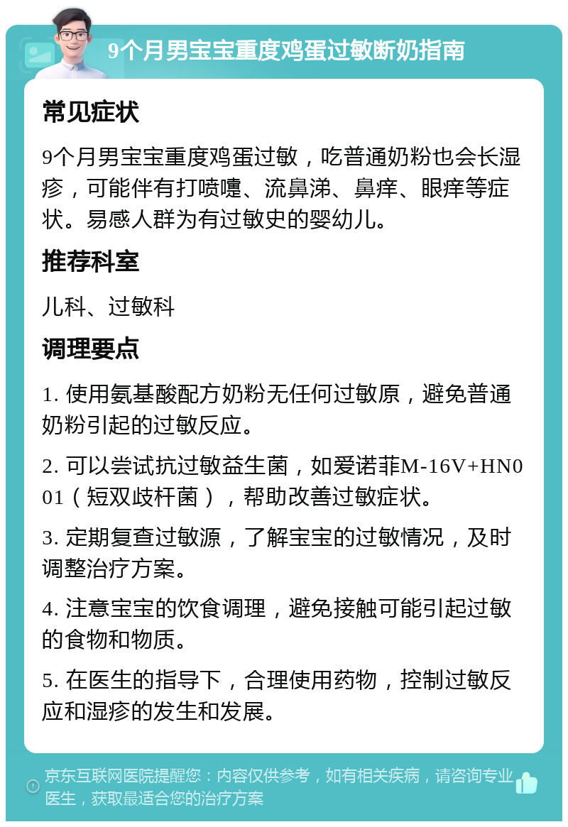 9个月男宝宝重度鸡蛋过敏断奶指南 常见症状 9个月男宝宝重度鸡蛋过敏，吃普通奶粉也会长湿疹，可能伴有打喷嚏、流鼻涕、鼻痒、眼痒等症状。易感人群为有过敏史的婴幼儿。 推荐科室 儿科、过敏科 调理要点 1. 使用氨基酸配方奶粉无任何过敏原，避免普通奶粉引起的过敏反应。 2. 可以尝试抗过敏益生菌，如爱诺菲M-16V+HN001（短双歧杆菌），帮助改善过敏症状。 3. 定期复查过敏源，了解宝宝的过敏情况，及时调整治疗方案。 4. 注意宝宝的饮食调理，避免接触可能引起过敏的食物和物质。 5. 在医生的指导下，合理使用药物，控制过敏反应和湿疹的发生和发展。