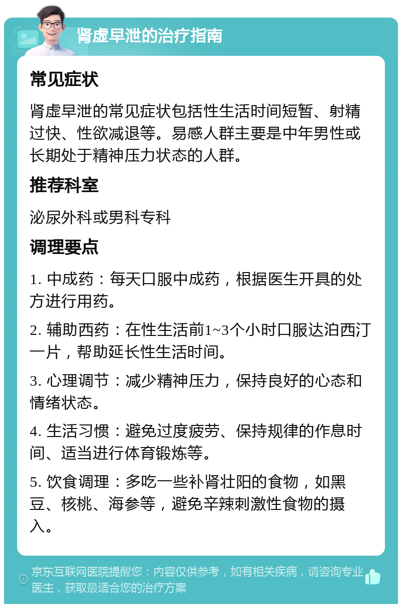 肾虚早泄的治疗指南 常见症状 肾虚早泄的常见症状包括性生活时间短暂、射精过快、性欲减退等。易感人群主要是中年男性或长期处于精神压力状态的人群。 推荐科室 泌尿外科或男科专科 调理要点 1. 中成药：每天口服中成药，根据医生开具的处方进行用药。 2. 辅助西药：在性生活前1~3个小时口服达泊西汀一片，帮助延长性生活时间。 3. 心理调节：减少精神压力，保持良好的心态和情绪状态。 4. 生活习惯：避免过度疲劳、保持规律的作息时间、适当进行体育锻炼等。 5. 饮食调理：多吃一些补肾壮阳的食物，如黑豆、核桃、海参等，避免辛辣刺激性食物的摄入。