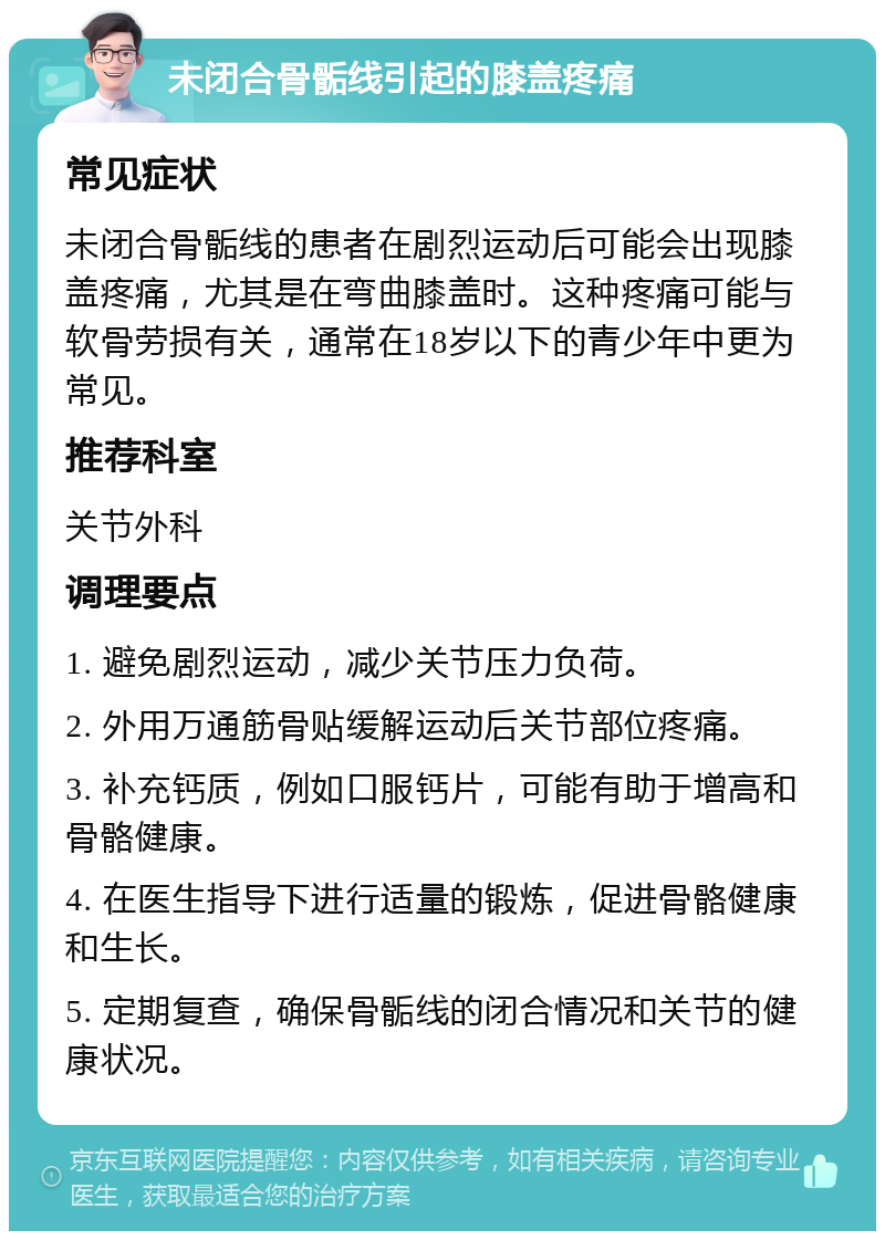 未闭合骨骺线引起的膝盖疼痛 常见症状 未闭合骨骺线的患者在剧烈运动后可能会出现膝盖疼痛，尤其是在弯曲膝盖时。这种疼痛可能与软骨劳损有关，通常在18岁以下的青少年中更为常见。 推荐科室 关节外科 调理要点 1. 避免剧烈运动，减少关节压力负荷。 2. 外用万通筋骨贴缓解运动后关节部位疼痛。 3. 补充钙质，例如口服钙片，可能有助于增高和骨骼健康。 4. 在医生指导下进行适量的锻炼，促进骨骼健康和生长。 5. 定期复查，确保骨骺线的闭合情况和关节的健康状况。