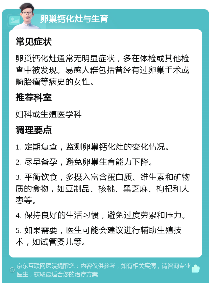 卵巢钙化灶与生育 常见症状 卵巢钙化灶通常无明显症状，多在体检或其他检查中被发现。易感人群包括曾经有过卵巢手术或畸胎瘤等病史的女性。 推荐科室 妇科或生殖医学科 调理要点 1. 定期复查，监测卵巢钙化灶的变化情况。 2. 尽早备孕，避免卵巢生育能力下降。 3. 平衡饮食，多摄入富含蛋白质、维生素和矿物质的食物，如豆制品、核桃、黑芝麻、枸杞和大枣等。 4. 保持良好的生活习惯，避免过度劳累和压力。 5. 如果需要，医生可能会建议进行辅助生殖技术，如试管婴儿等。