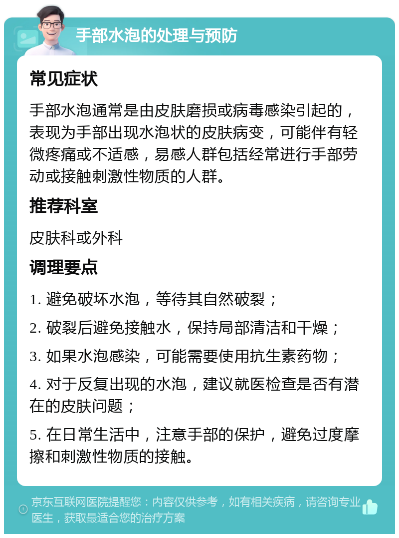 手部水泡的处理与预防 常见症状 手部水泡通常是由皮肤磨损或病毒感染引起的，表现为手部出现水泡状的皮肤病变，可能伴有轻微疼痛或不适感，易感人群包括经常进行手部劳动或接触刺激性物质的人群。 推荐科室 皮肤科或外科 调理要点 1. 避免破坏水泡，等待其自然破裂； 2. 破裂后避免接触水，保持局部清洁和干燥； 3. 如果水泡感染，可能需要使用抗生素药物； 4. 对于反复出现的水泡，建议就医检查是否有潜在的皮肤问题； 5. 在日常生活中，注意手部的保护，避免过度摩擦和刺激性物质的接触。