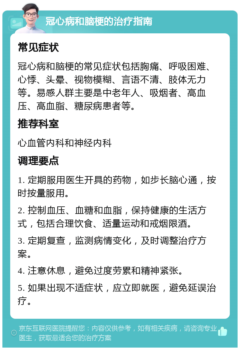 冠心病和脑梗的治疗指南 常见症状 冠心病和脑梗的常见症状包括胸痛、呼吸困难、心悸、头晕、视物模糊、言语不清、肢体无力等。易感人群主要是中老年人、吸烟者、高血压、高血脂、糖尿病患者等。 推荐科室 心血管内科和神经内科 调理要点 1. 定期服用医生开具的药物，如步长脑心通，按时按量服用。 2. 控制血压、血糖和血脂，保持健康的生活方式，包括合理饮食、适量运动和戒烟限酒。 3. 定期复查，监测病情变化，及时调整治疗方案。 4. 注意休息，避免过度劳累和精神紧张。 5. 如果出现不适症状，应立即就医，避免延误治疗。