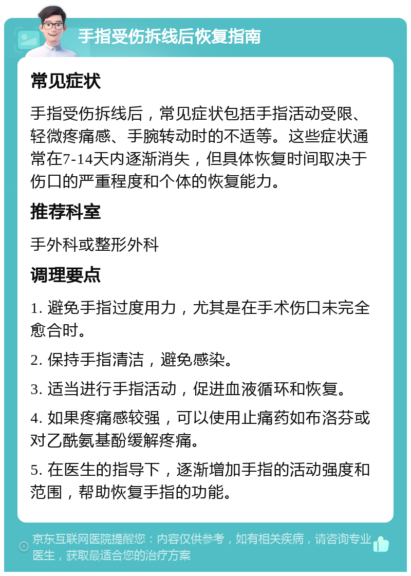 手指受伤拆线后恢复指南 常见症状 手指受伤拆线后，常见症状包括手指活动受限、轻微疼痛感、手腕转动时的不适等。这些症状通常在7-14天内逐渐消失，但具体恢复时间取决于伤口的严重程度和个体的恢复能力。 推荐科室 手外科或整形外科 调理要点 1. 避免手指过度用力，尤其是在手术伤口未完全愈合时。 2. 保持手指清洁，避免感染。 3. 适当进行手指活动，促进血液循环和恢复。 4. 如果疼痛感较强，可以使用止痛药如布洛芬或对乙酰氨基酚缓解疼痛。 5. 在医生的指导下，逐渐增加手指的活动强度和范围，帮助恢复手指的功能。