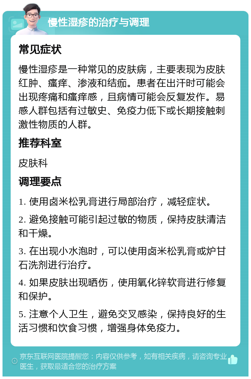 慢性湿疹的治疗与调理 常见症状 慢性湿疹是一种常见的皮肤病，主要表现为皮肤红肿、瘙痒、渗液和结痂。患者在出汗时可能会出现疼痛和瘙痒感，且病情可能会反复发作。易感人群包括有过敏史、免疫力低下或长期接触刺激性物质的人群。 推荐科室 皮肤科 调理要点 1. 使用卤米松乳膏进行局部治疗，减轻症状。 2. 避免接触可能引起过敏的物质，保持皮肤清洁和干燥。 3. 在出现小水泡时，可以使用卤米松乳膏或炉甘石洗剂进行治疗。 4. 如果皮肤出现晒伤，使用氧化锌软膏进行修复和保护。 5. 注意个人卫生，避免交叉感染，保持良好的生活习惯和饮食习惯，增强身体免疫力。