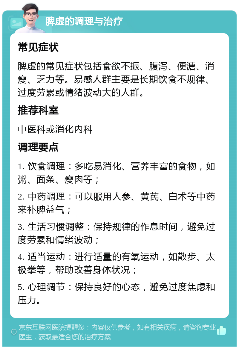 脾虚的调理与治疗 常见症状 脾虚的常见症状包括食欲不振、腹泻、便溏、消瘦、乏力等。易感人群主要是长期饮食不规律、过度劳累或情绪波动大的人群。 推荐科室 中医科或消化内科 调理要点 1. 饮食调理：多吃易消化、营养丰富的食物，如粥、面条、瘦肉等； 2. 中药调理：可以服用人参、黄芪、白术等中药来补脾益气； 3. 生活习惯调整：保持规律的作息时间，避免过度劳累和情绪波动； 4. 适当运动：进行适量的有氧运动，如散步、太极拳等，帮助改善身体状况； 5. 心理调节：保持良好的心态，避免过度焦虑和压力。