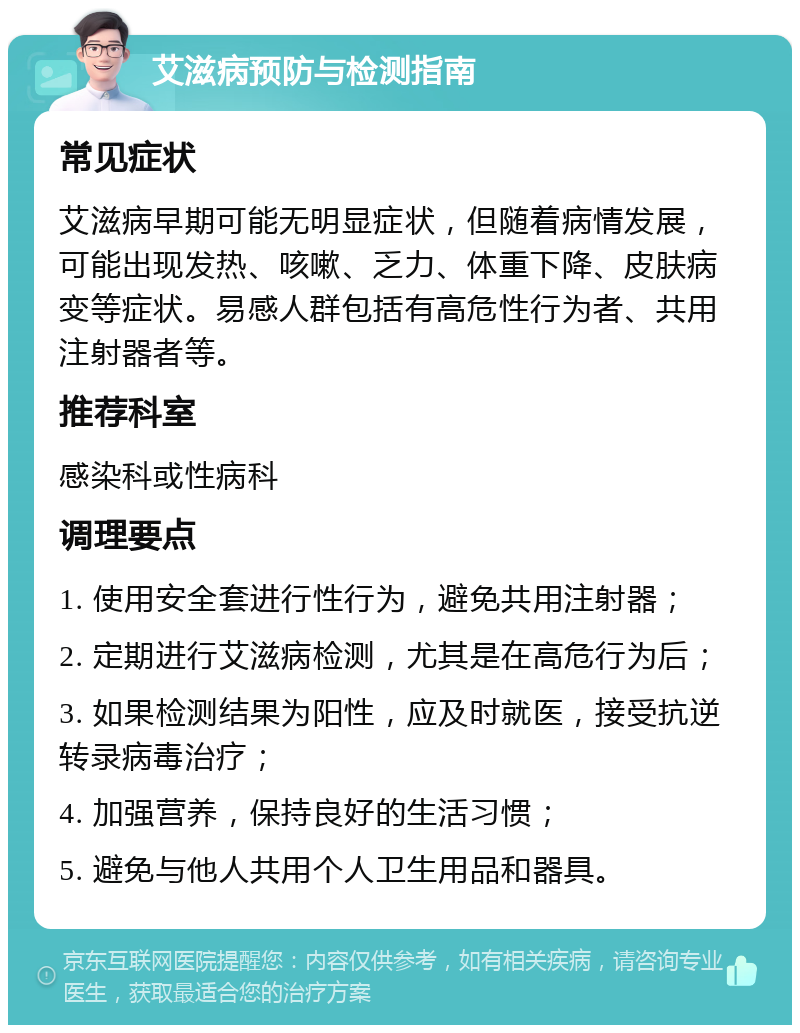 艾滋病预防与检测指南 常见症状 艾滋病早期可能无明显症状，但随着病情发展，可能出现发热、咳嗽、乏力、体重下降、皮肤病变等症状。易感人群包括有高危性行为者、共用注射器者等。 推荐科室 感染科或性病科 调理要点 1. 使用安全套进行性行为，避免共用注射器； 2. 定期进行艾滋病检测，尤其是在高危行为后； 3. 如果检测结果为阳性，应及时就医，接受抗逆转录病毒治疗； 4. 加强营养，保持良好的生活习惯； 5. 避免与他人共用个人卫生用品和器具。