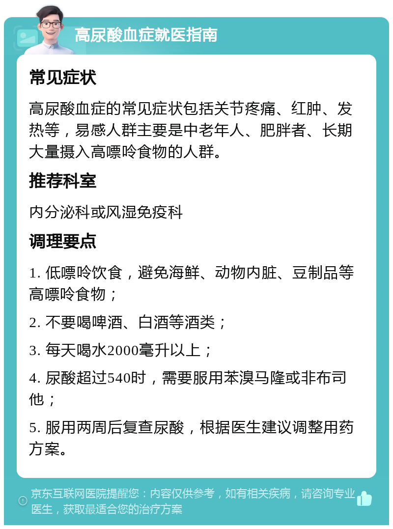 高尿酸血症就医指南 常见症状 高尿酸血症的常见症状包括关节疼痛、红肿、发热等，易感人群主要是中老年人、肥胖者、长期大量摄入高嘌呤食物的人群。 推荐科室 内分泌科或风湿免疫科 调理要点 1. 低嘌呤饮食，避免海鲜、动物内脏、豆制品等高嘌呤食物； 2. 不要喝啤酒、白酒等酒类； 3. 每天喝水2000毫升以上； 4. 尿酸超过540时，需要服用苯溴马隆或非布司他； 5. 服用两周后复查尿酸，根据医生建议调整用药方案。