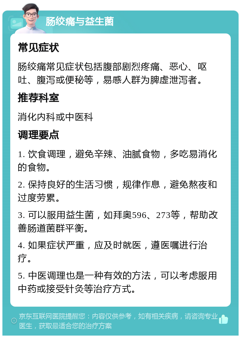 肠绞痛与益生菌 常见症状 肠绞痛常见症状包括腹部剧烈疼痛、恶心、呕吐、腹泻或便秘等，易感人群为脾虚泄泻者。 推荐科室 消化内科或中医科 调理要点 1. 饮食调理，避免辛辣、油腻食物，多吃易消化的食物。 2. 保持良好的生活习惯，规律作息，避免熬夜和过度劳累。 3. 可以服用益生菌，如拜奥596、273等，帮助改善肠道菌群平衡。 4. 如果症状严重，应及时就医，遵医嘱进行治疗。 5. 中医调理也是一种有效的方法，可以考虑服用中药或接受针灸等治疗方式。