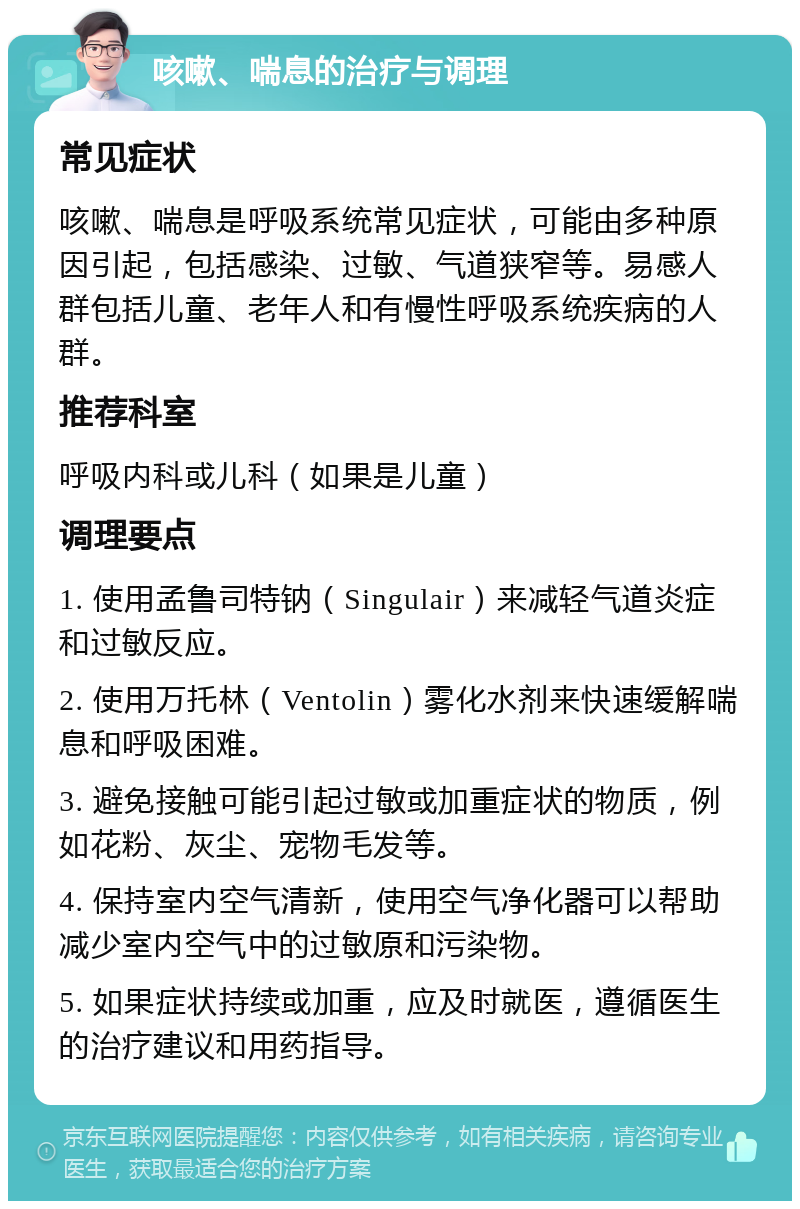 咳嗽、喘息的治疗与调理 常见症状 咳嗽、喘息是呼吸系统常见症状，可能由多种原因引起，包括感染、过敏、气道狭窄等。易感人群包括儿童、老年人和有慢性呼吸系统疾病的人群。 推荐科室 呼吸内科或儿科（如果是儿童） 调理要点 1. 使用孟鲁司特钠（Singulair）来减轻气道炎症和过敏反应。 2. 使用万托林（Ventolin）雾化水剂来快速缓解喘息和呼吸困难。 3. 避免接触可能引起过敏或加重症状的物质，例如花粉、灰尘、宠物毛发等。 4. 保持室内空气清新，使用空气净化器可以帮助减少室内空气中的过敏原和污染物。 5. 如果症状持续或加重，应及时就医，遵循医生的治疗建议和用药指导。