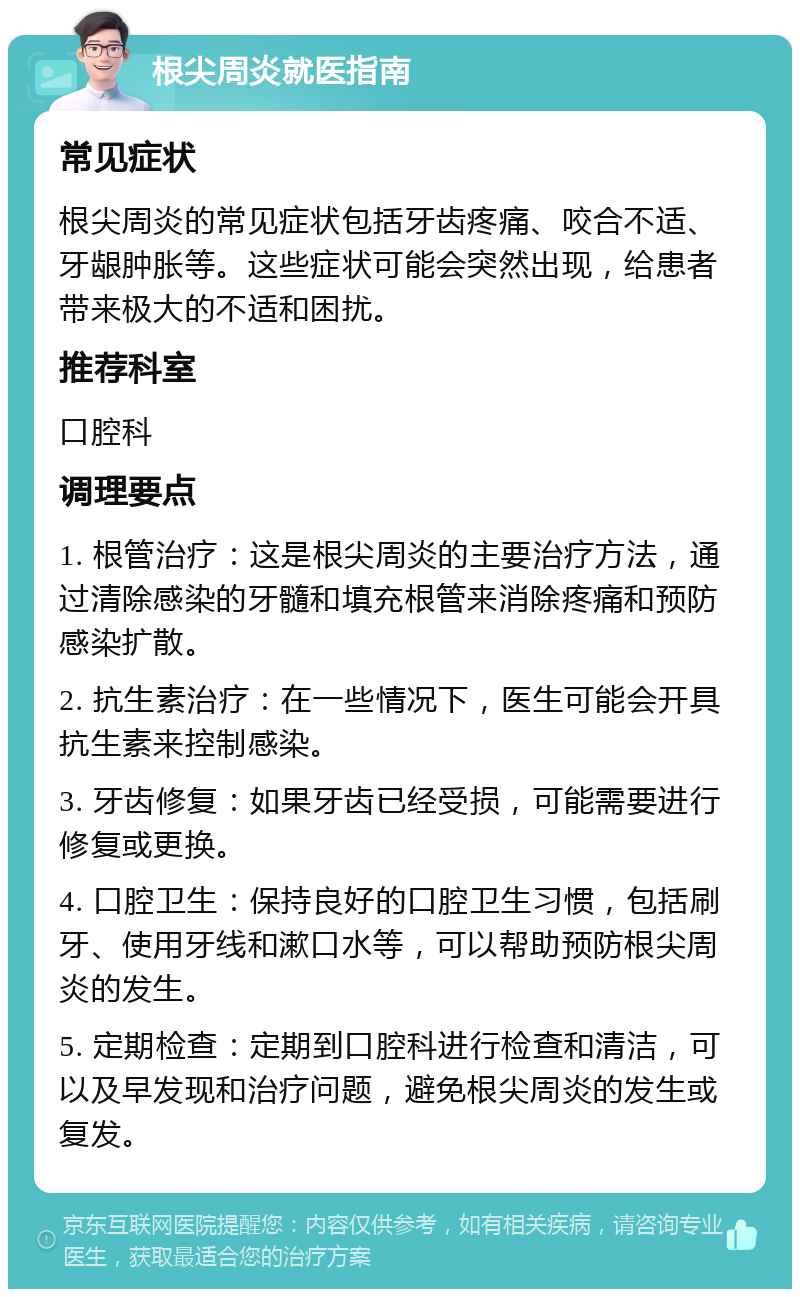 根尖周炎就医指南 常见症状 根尖周炎的常见症状包括牙齿疼痛、咬合不适、牙龈肿胀等。这些症状可能会突然出现，给患者带来极大的不适和困扰。 推荐科室 口腔科 调理要点 1. 根管治疗：这是根尖周炎的主要治疗方法，通过清除感染的牙髓和填充根管来消除疼痛和预防感染扩散。 2. 抗生素治疗：在一些情况下，医生可能会开具抗生素来控制感染。 3. 牙齿修复：如果牙齿已经受损，可能需要进行修复或更换。 4. 口腔卫生：保持良好的口腔卫生习惯，包括刷牙、使用牙线和漱口水等，可以帮助预防根尖周炎的发生。 5. 定期检查：定期到口腔科进行检查和清洁，可以及早发现和治疗问题，避免根尖周炎的发生或复发。