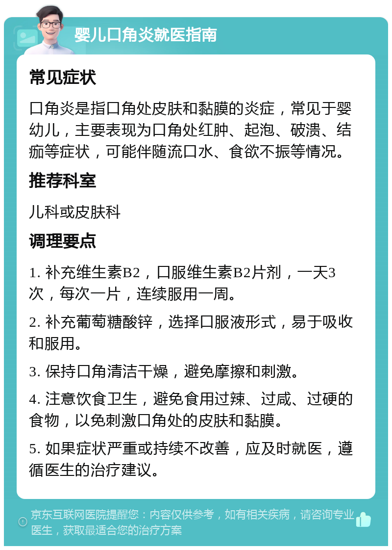 婴儿口角炎就医指南 常见症状 口角炎是指口角处皮肤和黏膜的炎症，常见于婴幼儿，主要表现为口角处红肿、起泡、破溃、结痂等症状，可能伴随流口水、食欲不振等情况。 推荐科室 儿科或皮肤科 调理要点 1. 补充维生素B2，口服维生素B2片剂，一天3次，每次一片，连续服用一周。 2. 补充葡萄糖酸锌，选择口服液形式，易于吸收和服用。 3. 保持口角清洁干燥，避免摩擦和刺激。 4. 注意饮食卫生，避免食用过辣、过咸、过硬的食物，以免刺激口角处的皮肤和黏膜。 5. 如果症状严重或持续不改善，应及时就医，遵循医生的治疗建议。