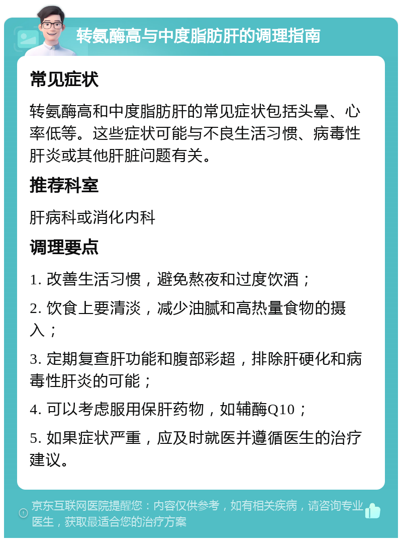 转氨酶高与中度脂肪肝的调理指南 常见症状 转氨酶高和中度脂肪肝的常见症状包括头晕、心率低等。这些症状可能与不良生活习惯、病毒性肝炎或其他肝脏问题有关。 推荐科室 肝病科或消化内科 调理要点 1. 改善生活习惯，避免熬夜和过度饮酒； 2. 饮食上要清淡，减少油腻和高热量食物的摄入； 3. 定期复查肝功能和腹部彩超，排除肝硬化和病毒性肝炎的可能； 4. 可以考虑服用保肝药物，如辅酶Q10； 5. 如果症状严重，应及时就医并遵循医生的治疗建议。