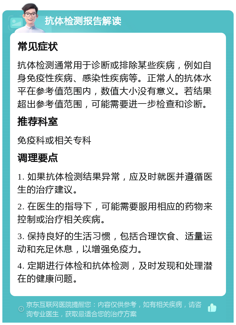 抗体检测报告解读 常见症状 抗体检测通常用于诊断或排除某些疾病，例如自身免疫性疾病、感染性疾病等。正常人的抗体水平在参考值范围内，数值大小没有意义。若结果超出参考值范围，可能需要进一步检查和诊断。 推荐科室 免疫科或相关专科 调理要点 1. 如果抗体检测结果异常，应及时就医并遵循医生的治疗建议。 2. 在医生的指导下，可能需要服用相应的药物来控制或治疗相关疾病。 3. 保持良好的生活习惯，包括合理饮食、适量运动和充足休息，以增强免疫力。 4. 定期进行体检和抗体检测，及时发现和处理潜在的健康问题。