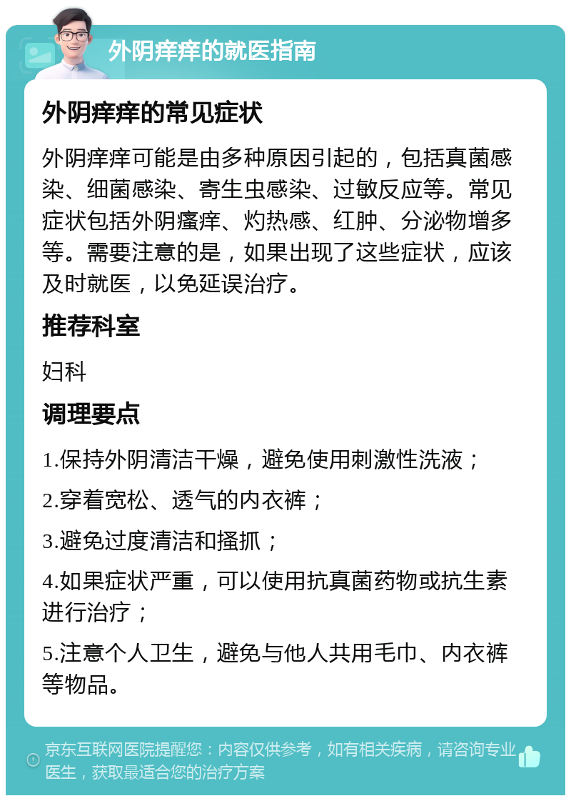 外阴痒痒的就医指南 外阴痒痒的常见症状 外阴痒痒可能是由多种原因引起的，包括真菌感染、细菌感染、寄生虫感染、过敏反应等。常见症状包括外阴瘙痒、灼热感、红肿、分泌物增多等。需要注意的是，如果出现了这些症状，应该及时就医，以免延误治疗。 推荐科室 妇科 调理要点 1.保持外阴清洁干燥，避免使用刺激性洗液； 2.穿着宽松、透气的内衣裤； 3.避免过度清洁和搔抓； 4.如果症状严重，可以使用抗真菌药物或抗生素进行治疗； 5.注意个人卫生，避免与他人共用毛巾、内衣裤等物品。