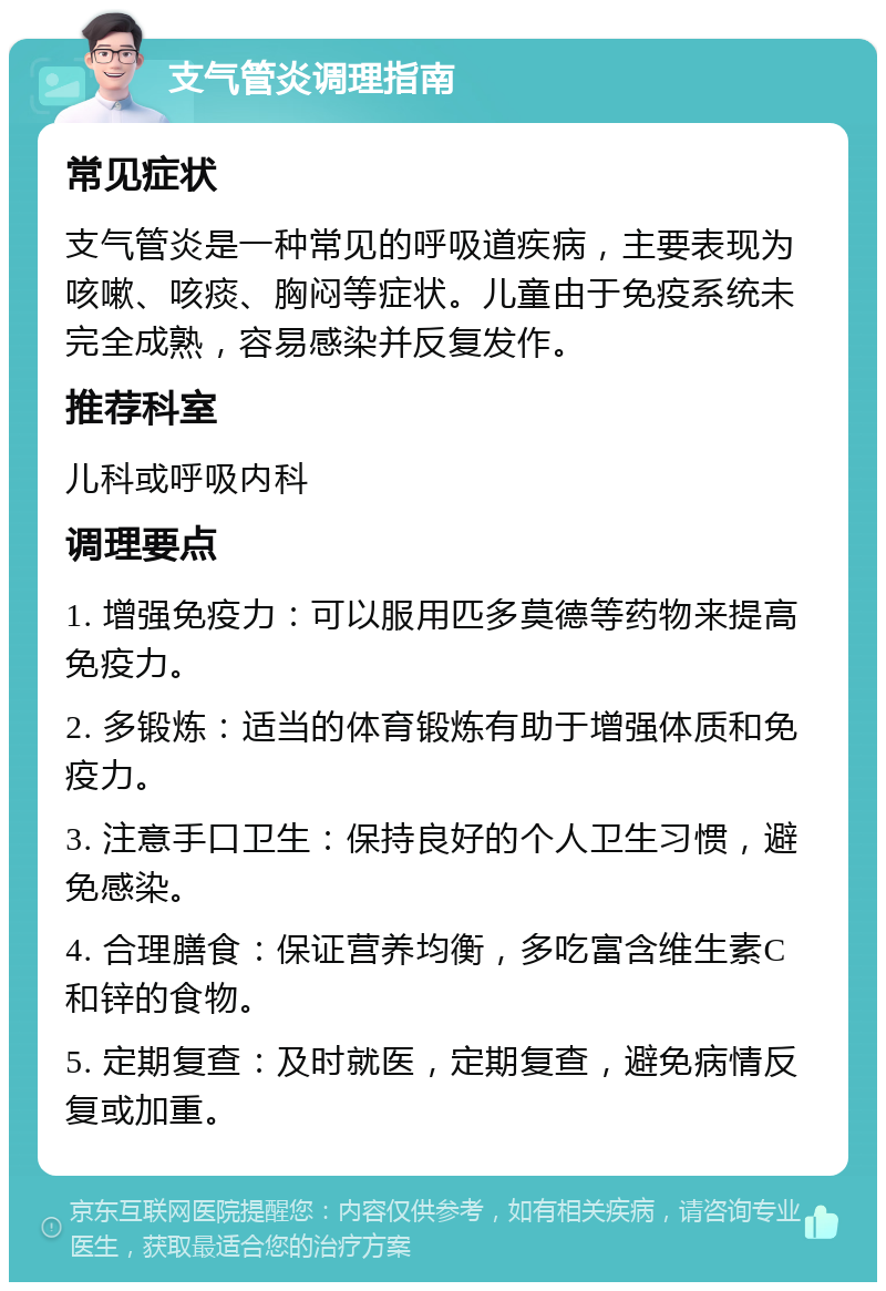 支气管炎调理指南 常见症状 支气管炎是一种常见的呼吸道疾病，主要表现为咳嗽、咳痰、胸闷等症状。儿童由于免疫系统未完全成熟，容易感染并反复发作。 推荐科室 儿科或呼吸内科 调理要点 1. 增强免疫力：可以服用匹多莫德等药物来提高免疫力。 2. 多锻炼：适当的体育锻炼有助于增强体质和免疫力。 3. 注意手口卫生：保持良好的个人卫生习惯，避免感染。 4. 合理膳食：保证营养均衡，多吃富含维生素C和锌的食物。 5. 定期复查：及时就医，定期复查，避免病情反复或加重。