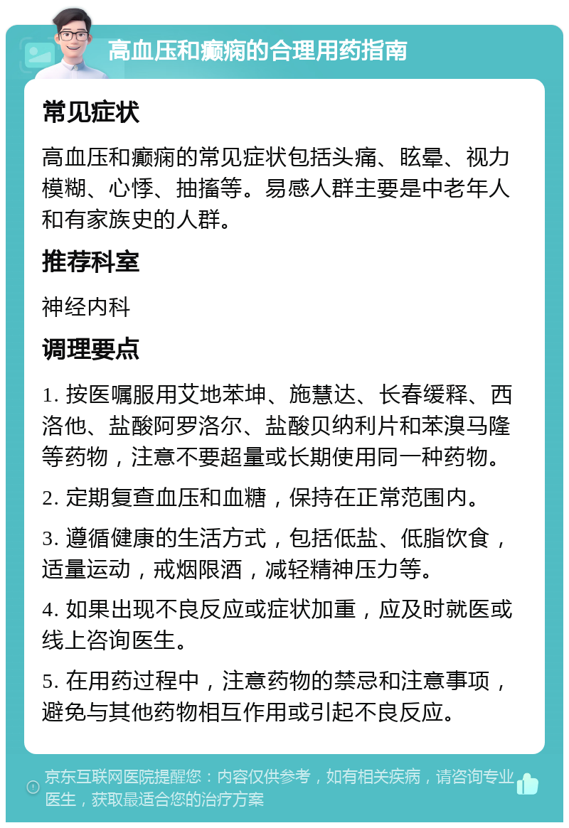 高血压和癫痫的合理用药指南 常见症状 高血压和癫痫的常见症状包括头痛、眩晕、视力模糊、心悸、抽搐等。易感人群主要是中老年人和有家族史的人群。 推荐科室 神经内科 调理要点 1. 按医嘱服用艾地苯坤、施慧达、长春缓释、西洛他、盐酸阿罗洛尔、盐酸贝纳利片和苯溴马隆等药物，注意不要超量或长期使用同一种药物。 2. 定期复查血压和血糖，保持在正常范围内。 3. 遵循健康的生活方式，包括低盐、低脂饮食，适量运动，戒烟限酒，减轻精神压力等。 4. 如果出现不良反应或症状加重，应及时就医或线上咨询医生。 5. 在用药过程中，注意药物的禁忌和注意事项，避免与其他药物相互作用或引起不良反应。