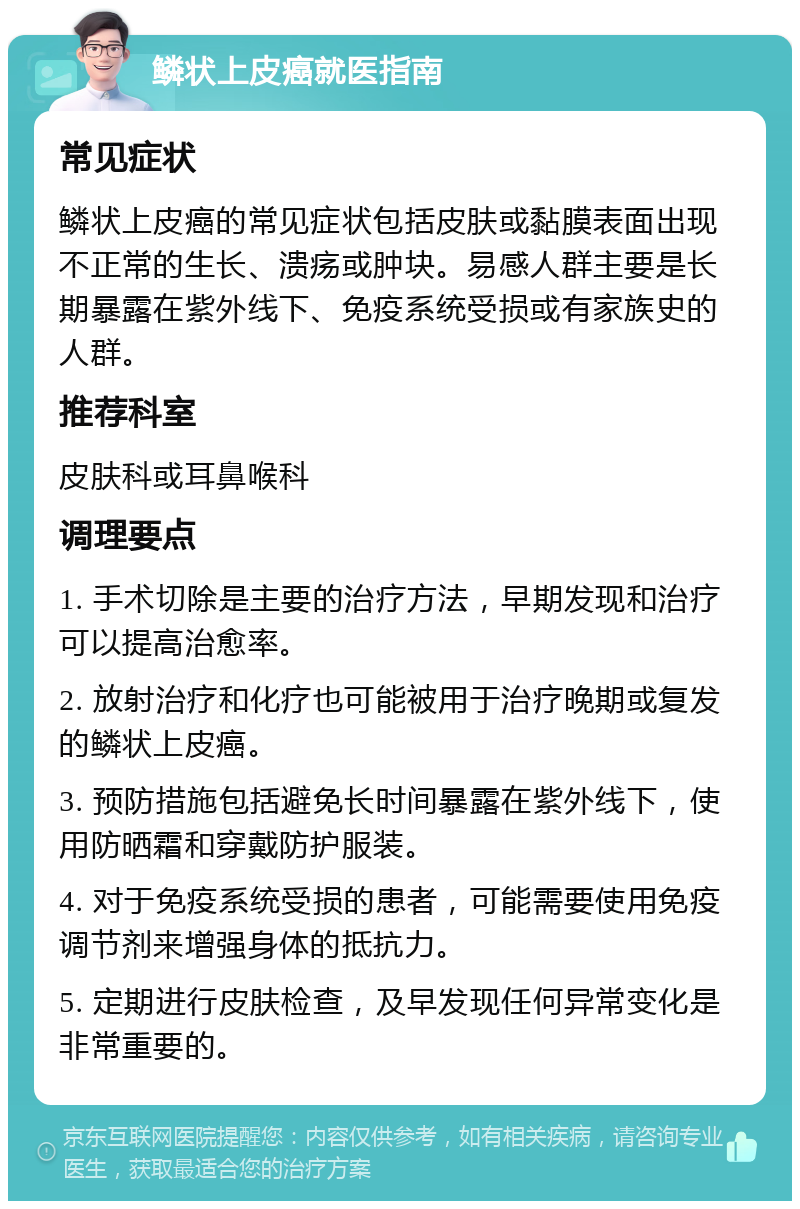 鳞状上皮癌就医指南 常见症状 鳞状上皮癌的常见症状包括皮肤或黏膜表面出现不正常的生长、溃疡或肿块。易感人群主要是长期暴露在紫外线下、免疫系统受损或有家族史的人群。 推荐科室 皮肤科或耳鼻喉科 调理要点 1. 手术切除是主要的治疗方法，早期发现和治疗可以提高治愈率。 2. 放射治疗和化疗也可能被用于治疗晚期或复发的鳞状上皮癌。 3. 预防措施包括避免长时间暴露在紫外线下，使用防晒霜和穿戴防护服装。 4. 对于免疫系统受损的患者，可能需要使用免疫调节剂来增强身体的抵抗力。 5. 定期进行皮肤检查，及早发现任何异常变化是非常重要的。