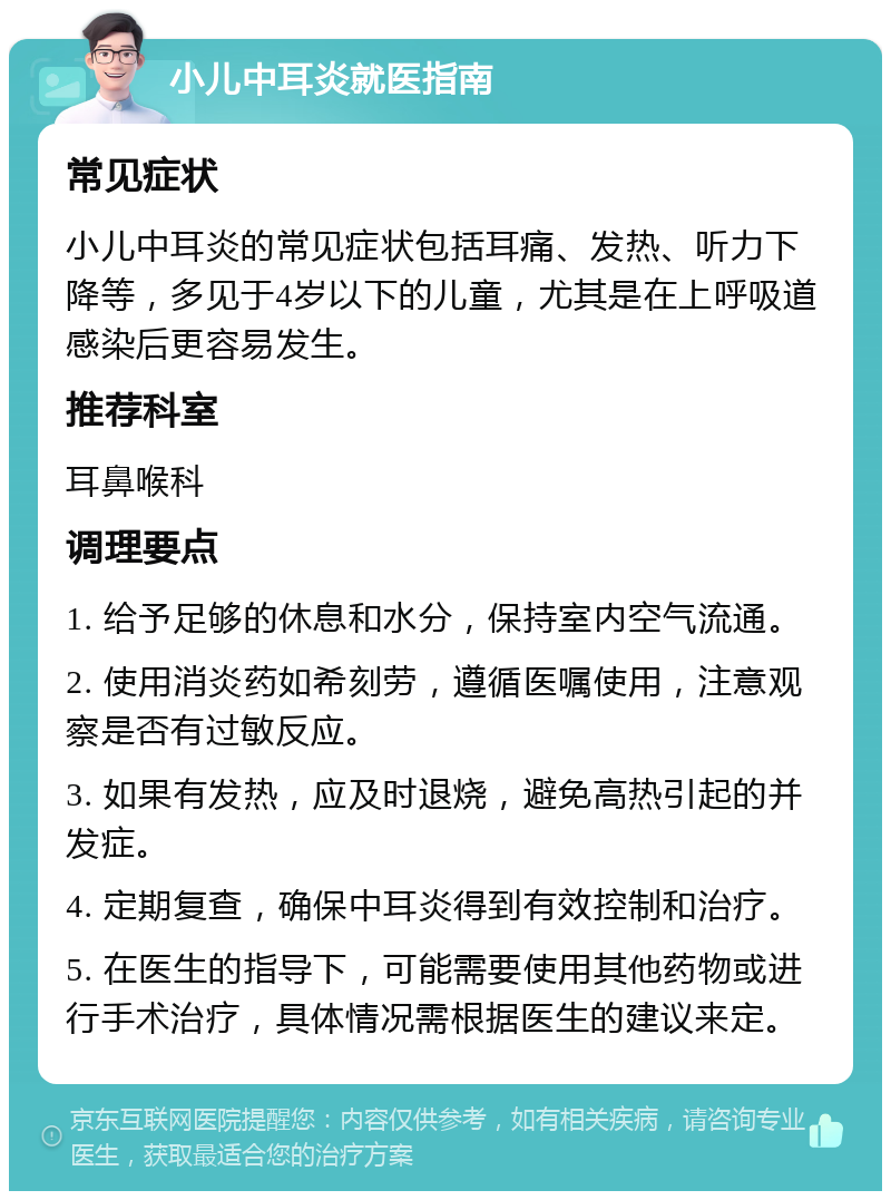 小儿中耳炎就医指南 常见症状 小儿中耳炎的常见症状包括耳痛、发热、听力下降等，多见于4岁以下的儿童，尤其是在上呼吸道感染后更容易发生。 推荐科室 耳鼻喉科 调理要点 1. 给予足够的休息和水分，保持室内空气流通。 2. 使用消炎药如希刻劳，遵循医嘱使用，注意观察是否有过敏反应。 3. 如果有发热，应及时退烧，避免高热引起的并发症。 4. 定期复查，确保中耳炎得到有效控制和治疗。 5. 在医生的指导下，可能需要使用其他药物或进行手术治疗，具体情况需根据医生的建议来定。