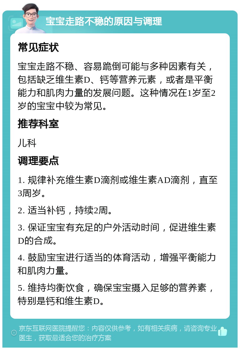 宝宝走路不稳的原因与调理 常见症状 宝宝走路不稳、容易跪倒可能与多种因素有关，包括缺乏维生素D、钙等营养元素，或者是平衡能力和肌肉力量的发展问题。这种情况在1岁至2岁的宝宝中较为常见。 推荐科室 儿科 调理要点 1. 规律补充维生素D滴剂或维生素AD滴剂，直至3周岁。 2. 适当补钙，持续2周。 3. 保证宝宝有充足的户外活动时间，促进维生素D的合成。 4. 鼓励宝宝进行适当的体育活动，增强平衡能力和肌肉力量。 5. 维持均衡饮食，确保宝宝摄入足够的营养素，特别是钙和维生素D。