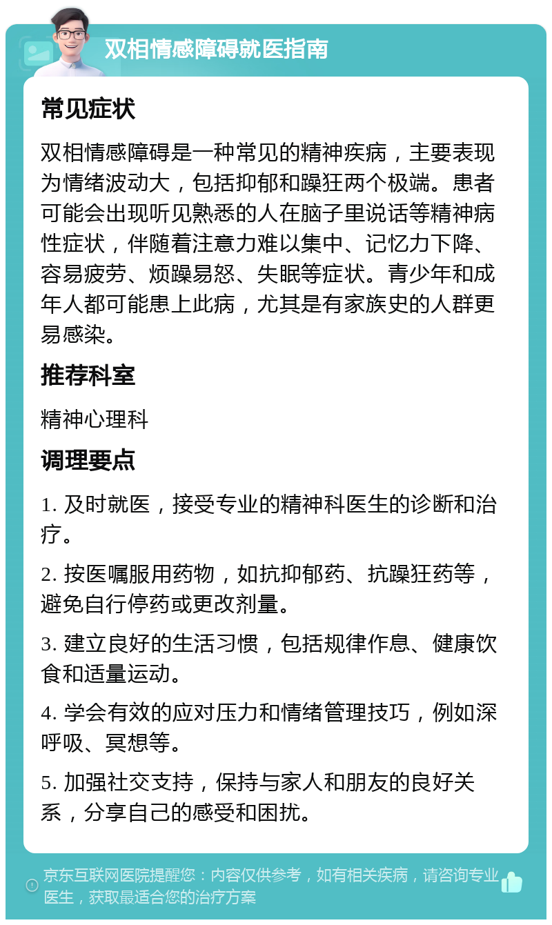 双相情感障碍就医指南 常见症状 双相情感障碍是一种常见的精神疾病，主要表现为情绪波动大，包括抑郁和躁狂两个极端。患者可能会出现听见熟悉的人在脑子里说话等精神病性症状，伴随着注意力难以集中、记忆力下降、容易疲劳、烦躁易怒、失眠等症状。青少年和成年人都可能患上此病，尤其是有家族史的人群更易感染。 推荐科室 精神心理科 调理要点 1. 及时就医，接受专业的精神科医生的诊断和治疗。 2. 按医嘱服用药物，如抗抑郁药、抗躁狂药等，避免自行停药或更改剂量。 3. 建立良好的生活习惯，包括规律作息、健康饮食和适量运动。 4. 学会有效的应对压力和情绪管理技巧，例如深呼吸、冥想等。 5. 加强社交支持，保持与家人和朋友的良好关系，分享自己的感受和困扰。