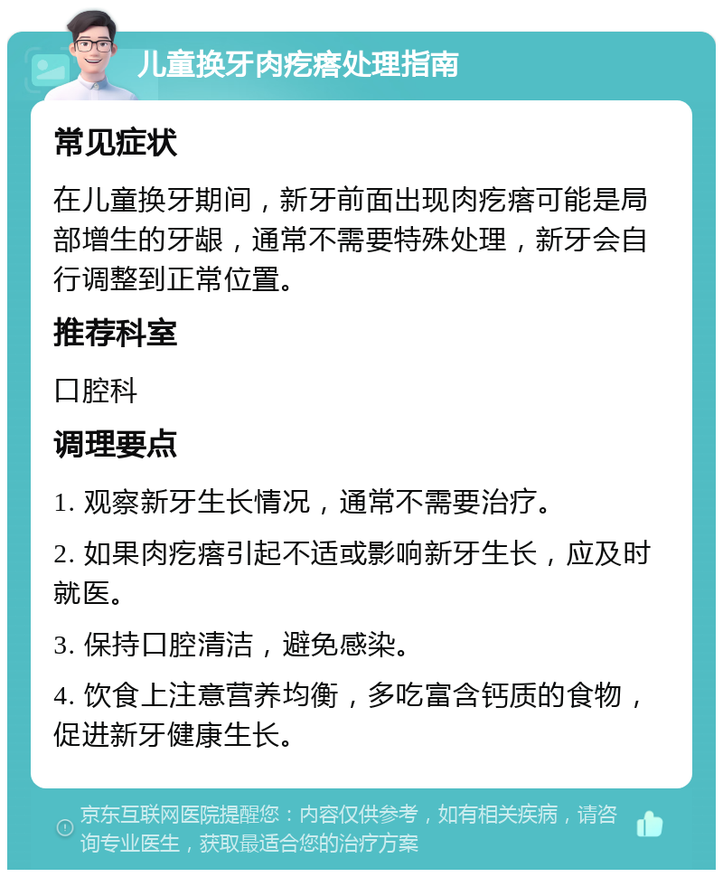 儿童换牙肉疙瘩处理指南 常见症状 在儿童换牙期间，新牙前面出现肉疙瘩可能是局部增生的牙龈，通常不需要特殊处理，新牙会自行调整到正常位置。 推荐科室 口腔科 调理要点 1. 观察新牙生长情况，通常不需要治疗。 2. 如果肉疙瘩引起不适或影响新牙生长，应及时就医。 3. 保持口腔清洁，避免感染。 4. 饮食上注意营养均衡，多吃富含钙质的食物，促进新牙健康生长。