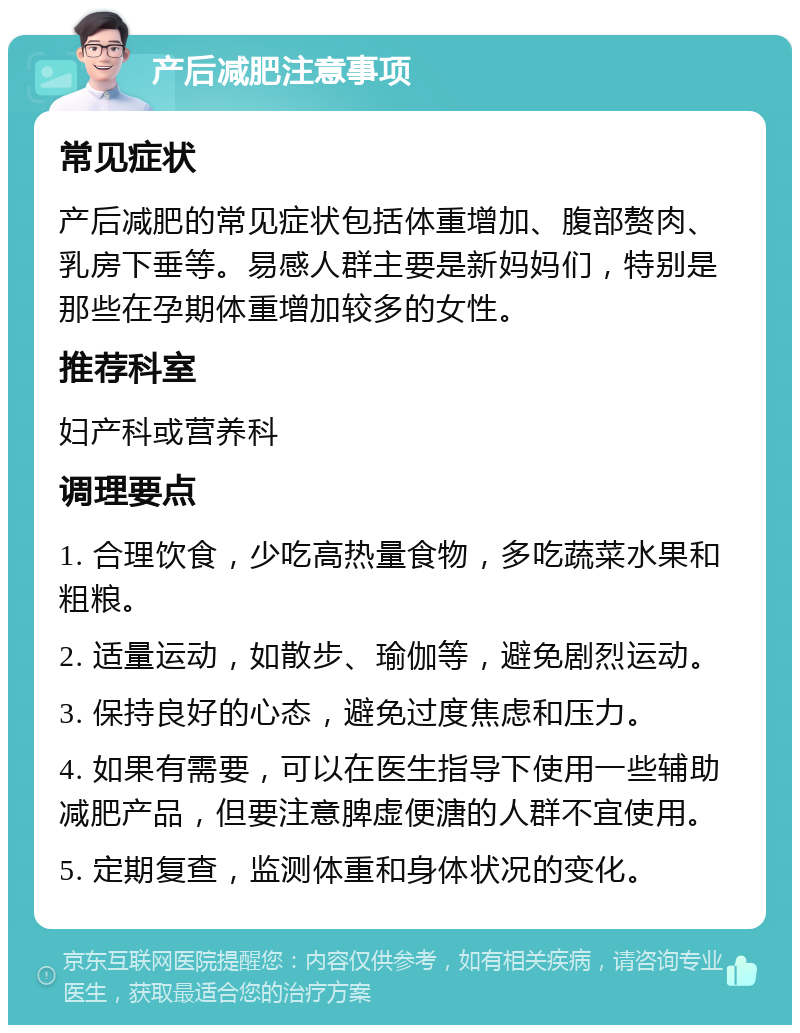 产后减肥注意事项 常见症状 产后减肥的常见症状包括体重增加、腹部赘肉、乳房下垂等。易感人群主要是新妈妈们，特别是那些在孕期体重增加较多的女性。 推荐科室 妇产科或营养科 调理要点 1. 合理饮食，少吃高热量食物，多吃蔬菜水果和粗粮。 2. 适量运动，如散步、瑜伽等，避免剧烈运动。 3. 保持良好的心态，避免过度焦虑和压力。 4. 如果有需要，可以在医生指导下使用一些辅助减肥产品，但要注意脾虚便溏的人群不宜使用。 5. 定期复查，监测体重和身体状况的变化。