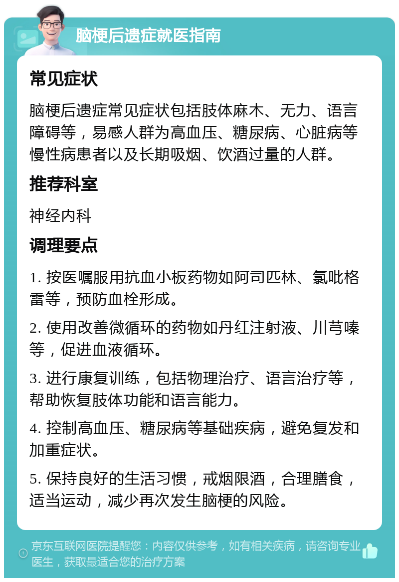 脑梗后遗症就医指南 常见症状 脑梗后遗症常见症状包括肢体麻木、无力、语言障碍等，易感人群为高血压、糖尿病、心脏病等慢性病患者以及长期吸烟、饮酒过量的人群。 推荐科室 神经内科 调理要点 1. 按医嘱服用抗血小板药物如阿司匹林、氯吡格雷等，预防血栓形成。 2. 使用改善微循环的药物如丹红注射液、川芎嗪等，促进血液循环。 3. 进行康复训练，包括物理治疗、语言治疗等，帮助恢复肢体功能和语言能力。 4. 控制高血压、糖尿病等基础疾病，避免复发和加重症状。 5. 保持良好的生活习惯，戒烟限酒，合理膳食，适当运动，减少再次发生脑梗的风险。