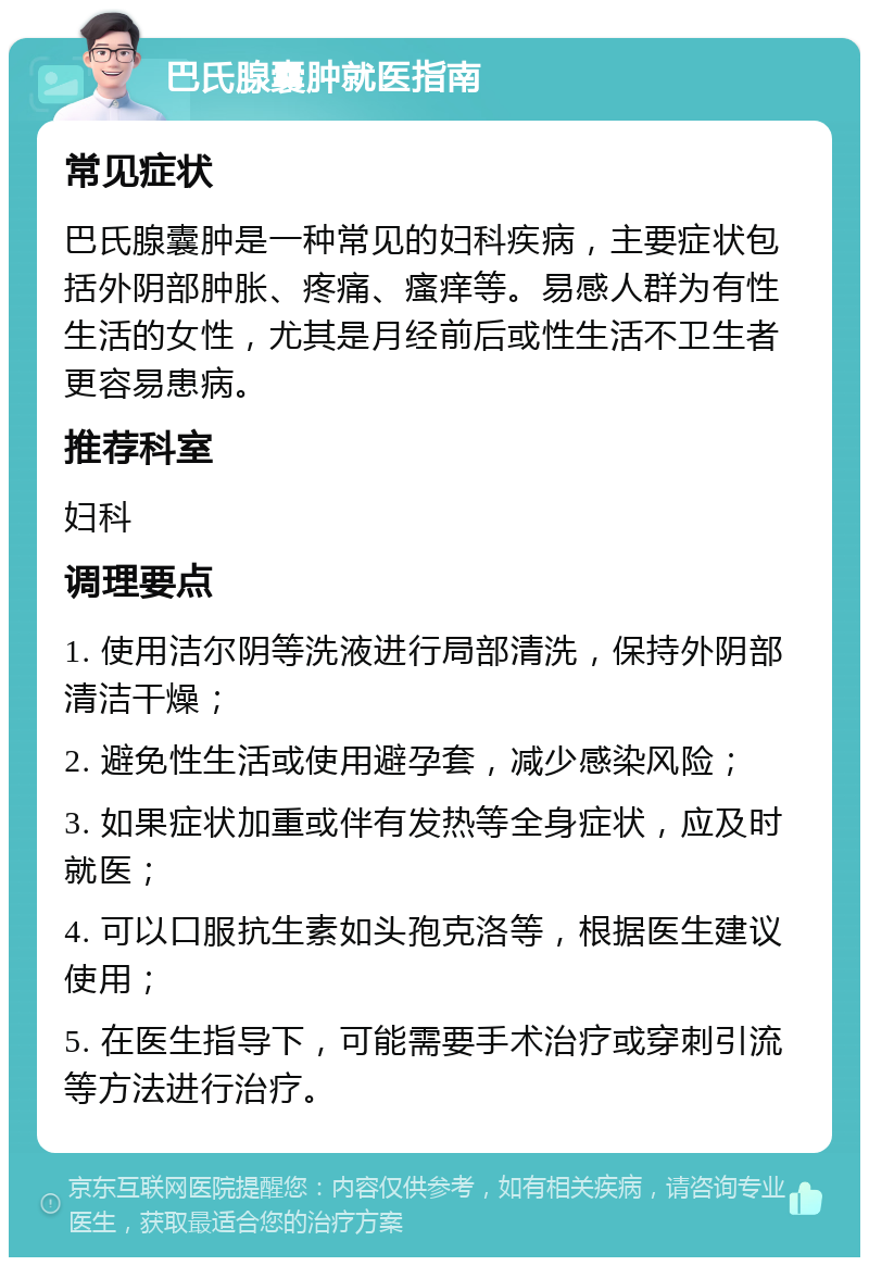 巴氏腺囊肿就医指南 常见症状 巴氏腺囊肿是一种常见的妇科疾病，主要症状包括外阴部肿胀、疼痛、瘙痒等。易感人群为有性生活的女性，尤其是月经前后或性生活不卫生者更容易患病。 推荐科室 妇科 调理要点 1. 使用洁尔阴等洗液进行局部清洗，保持外阴部清洁干燥； 2. 避免性生活或使用避孕套，减少感染风险； 3. 如果症状加重或伴有发热等全身症状，应及时就医； 4. 可以口服抗生素如头孢克洛等，根据医生建议使用； 5. 在医生指导下，可能需要手术治疗或穿刺引流等方法进行治疗。