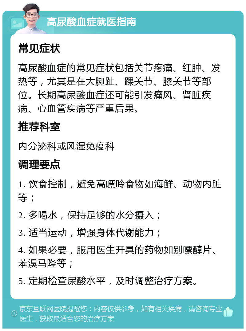 高尿酸血症就医指南 常见症状 高尿酸血症的常见症状包括关节疼痛、红肿、发热等，尤其是在大脚趾、踝关节、膝关节等部位。长期高尿酸血症还可能引发痛风、肾脏疾病、心血管疾病等严重后果。 推荐科室 内分泌科或风湿免疫科 调理要点 1. 饮食控制，避免高嘌呤食物如海鲜、动物内脏等； 2. 多喝水，保持足够的水分摄入； 3. 适当运动，增强身体代谢能力； 4. 如果必要，服用医生开具的药物如别嘌醇片、苯溴马隆等； 5. 定期检查尿酸水平，及时调整治疗方案。