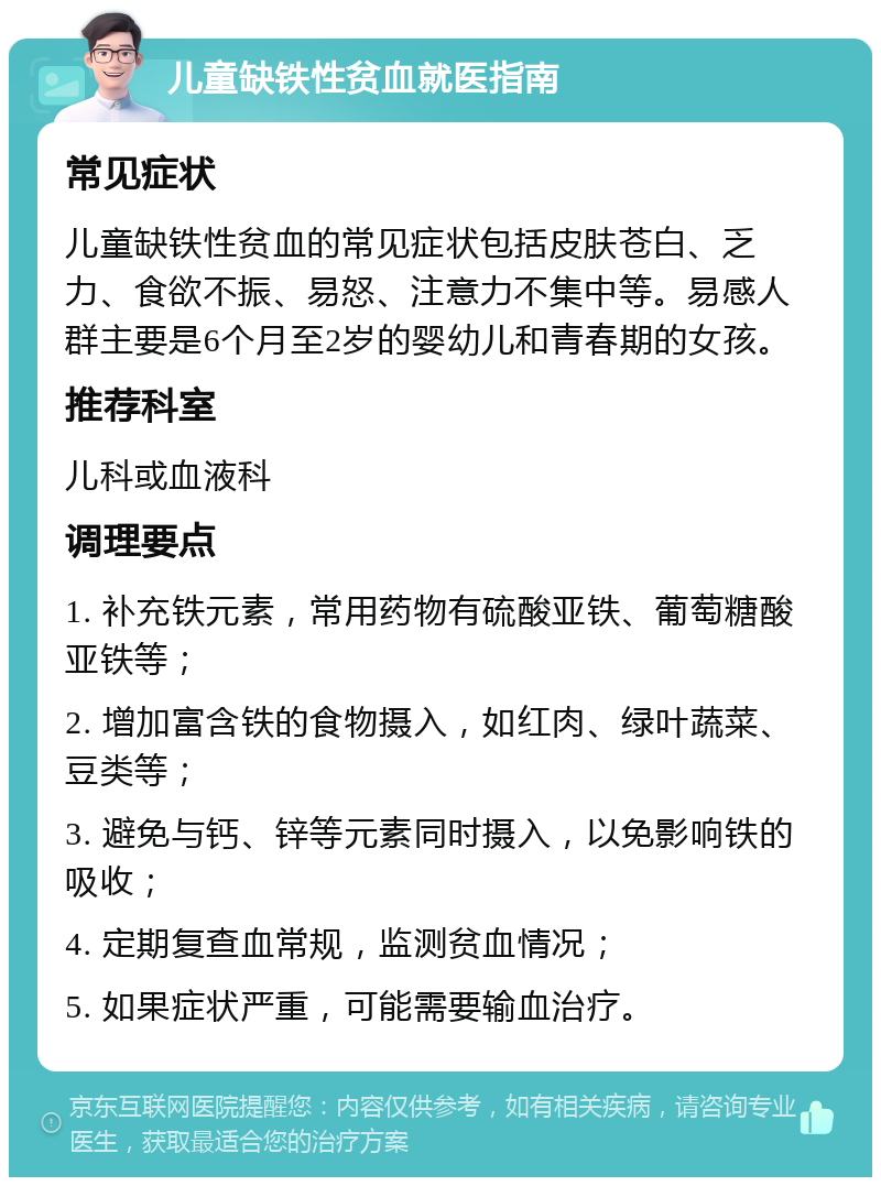 儿童缺铁性贫血就医指南 常见症状 儿童缺铁性贫血的常见症状包括皮肤苍白、乏力、食欲不振、易怒、注意力不集中等。易感人群主要是6个月至2岁的婴幼儿和青春期的女孩。 推荐科室 儿科或血液科 调理要点 1. 补充铁元素，常用药物有硫酸亚铁、葡萄糖酸亚铁等； 2. 增加富含铁的食物摄入，如红肉、绿叶蔬菜、豆类等； 3. 避免与钙、锌等元素同时摄入，以免影响铁的吸收； 4. 定期复查血常规，监测贫血情况； 5. 如果症状严重，可能需要输血治疗。