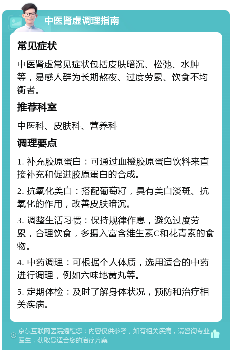 中医肾虚调理指南 常见症状 中医肾虚常见症状包括皮肤暗沉、松弛、水肿等，易感人群为长期熬夜、过度劳累、饮食不均衡者。 推荐科室 中医科、皮肤科、营养科 调理要点 1. 补充胶原蛋白：可通过血橙胶原蛋白饮料来直接补充和促进胶原蛋白的合成。 2. 抗氧化美白：搭配葡萄籽，具有美白淡斑、抗氧化的作用，改善皮肤暗沉。 3. 调整生活习惯：保持规律作息，避免过度劳累，合理饮食，多摄入富含维生素C和花青素的食物。 4. 中药调理：可根据个人体质，选用适合的中药进行调理，例如六味地黄丸等。 5. 定期体检：及时了解身体状况，预防和治疗相关疾病。