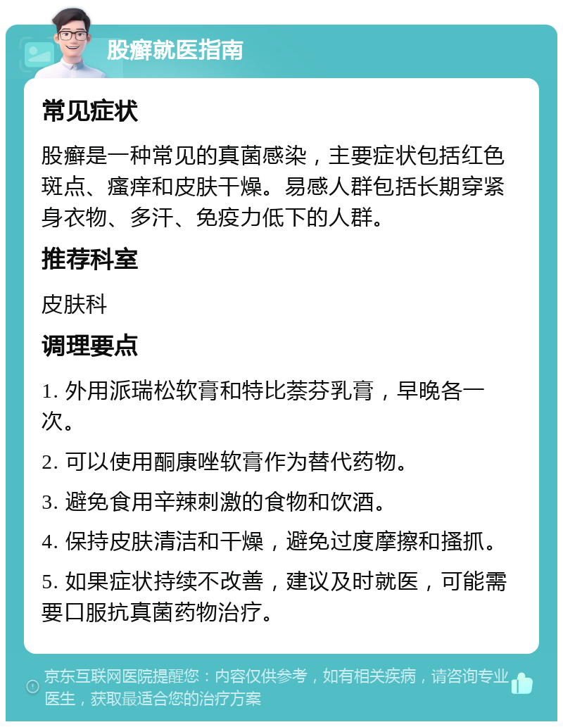 股癣就医指南 常见症状 股癣是一种常见的真菌感染，主要症状包括红色斑点、瘙痒和皮肤干燥。易感人群包括长期穿紧身衣物、多汗、免疫力低下的人群。 推荐科室 皮肤科 调理要点 1. 外用派瑞松软膏和特比萘芬乳膏，早晚各一次。 2. 可以使用酮康唑软膏作为替代药物。 3. 避免食用辛辣刺激的食物和饮酒。 4. 保持皮肤清洁和干燥，避免过度摩擦和搔抓。 5. 如果症状持续不改善，建议及时就医，可能需要口服抗真菌药物治疗。