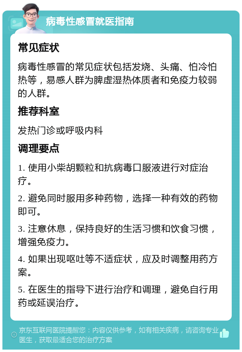 病毒性感冒就医指南 常见症状 病毒性感冒的常见症状包括发烧、头痛、怕冷怕热等，易感人群为脾虚湿热体质者和免疫力较弱的人群。 推荐科室 发热门诊或呼吸内科 调理要点 1. 使用小柴胡颗粒和抗病毒口服液进行对症治疗。 2. 避免同时服用多种药物，选择一种有效的药物即可。 3. 注意休息，保持良好的生活习惯和饮食习惯，增强免疫力。 4. 如果出现呕吐等不适症状，应及时调整用药方案。 5. 在医生的指导下进行治疗和调理，避免自行用药或延误治疗。