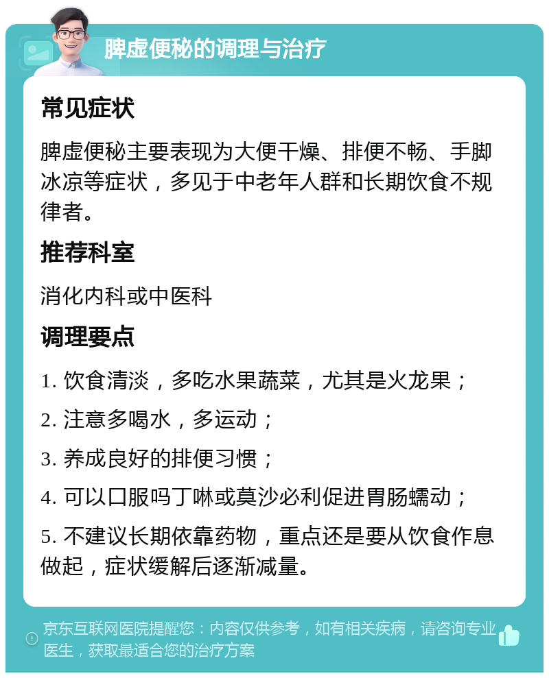 脾虚便秘的调理与治疗 常见症状 脾虚便秘主要表现为大便干燥、排便不畅、手脚冰凉等症状，多见于中老年人群和长期饮食不规律者。 推荐科室 消化内科或中医科 调理要点 1. 饮食清淡，多吃水果蔬菜，尤其是火龙果； 2. 注意多喝水，多运动； 3. 养成良好的排便习惯； 4. 可以口服吗丁啉或莫沙必利促进胃肠蠕动； 5. 不建议长期依靠药物，重点还是要从饮食作息做起，症状缓解后逐渐减量。