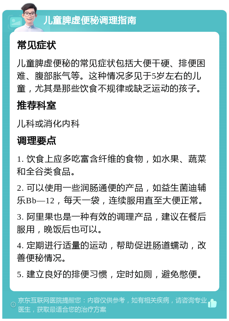 儿童脾虚便秘调理指南 常见症状 儿童脾虚便秘的常见症状包括大便干硬、排便困难、腹部胀气等。这种情况多见于5岁左右的儿童，尤其是那些饮食不规律或缺乏运动的孩子。 推荐科室 儿科或消化内科 调理要点 1. 饮食上应多吃富含纤维的食物，如水果、蔬菜和全谷类食品。 2. 可以使用一些润肠通便的产品，如益生菌迪辅乐Bb—12，每天一袋，连续服用直至大便正常。 3. 阿里果也是一种有效的调理产品，建议在餐后服用，晚饭后也可以。 4. 定期进行适量的运动，帮助促进肠道蠕动，改善便秘情况。 5. 建立良好的排便习惯，定时如厕，避免憋便。