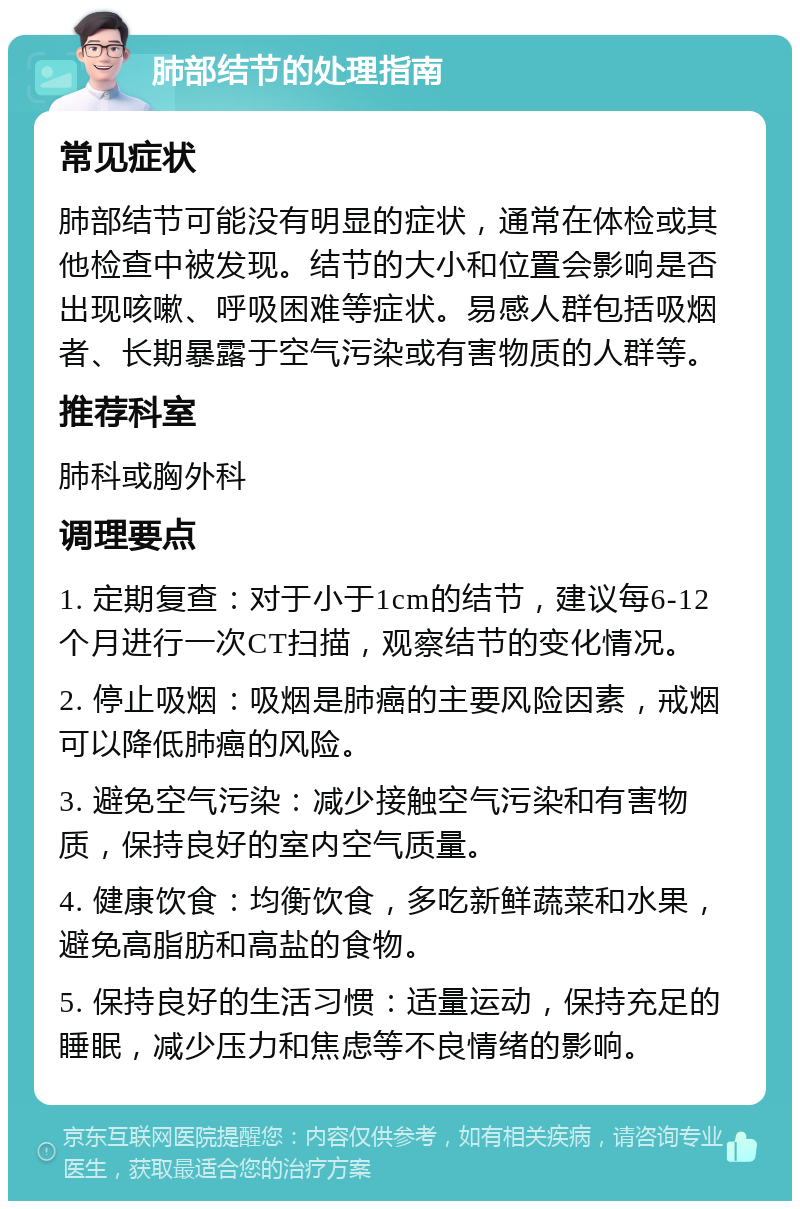 肺部结节的处理指南 常见症状 肺部结节可能没有明显的症状，通常在体检或其他检查中被发现。结节的大小和位置会影响是否出现咳嗽、呼吸困难等症状。易感人群包括吸烟者、长期暴露于空气污染或有害物质的人群等。 推荐科室 肺科或胸外科 调理要点 1. 定期复查：对于小于1cm的结节，建议每6-12个月进行一次CT扫描，观察结节的变化情况。 2. 停止吸烟：吸烟是肺癌的主要风险因素，戒烟可以降低肺癌的风险。 3. 避免空气污染：减少接触空气污染和有害物质，保持良好的室内空气质量。 4. 健康饮食：均衡饮食，多吃新鲜蔬菜和水果，避免高脂肪和高盐的食物。 5. 保持良好的生活习惯：适量运动，保持充足的睡眠，减少压力和焦虑等不良情绪的影响。