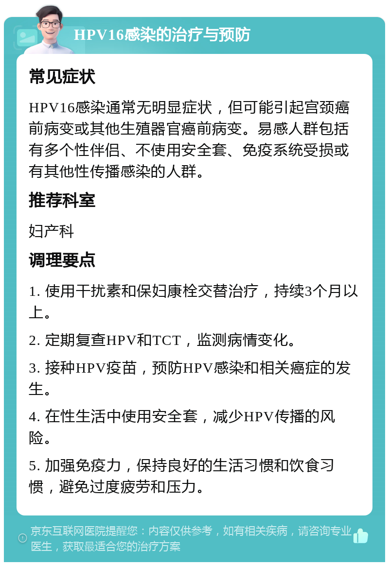 HPV16感染的治疗与预防 常见症状 HPV16感染通常无明显症状，但可能引起宫颈癌前病变或其他生殖器官癌前病变。易感人群包括有多个性伴侣、不使用安全套、免疫系统受损或有其他性传播感染的人群。 推荐科室 妇产科 调理要点 1. 使用干扰素和保妇康栓交替治疗，持续3个月以上。 2. 定期复查HPV和TCT，监测病情变化。 3. 接种HPV疫苗，预防HPV感染和相关癌症的发生。 4. 在性生活中使用安全套，减少HPV传播的风险。 5. 加强免疫力，保持良好的生活习惯和饮食习惯，避免过度疲劳和压力。