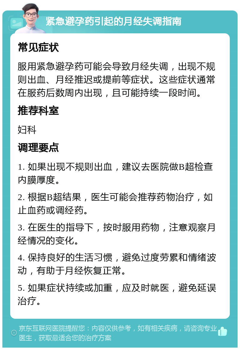 紧急避孕药引起的月经失调指南 常见症状 服用紧急避孕药可能会导致月经失调，出现不规则出血、月经推迟或提前等症状。这些症状通常在服药后数周内出现，且可能持续一段时间。 推荐科室 妇科 调理要点 1. 如果出现不规则出血，建议去医院做B超检查内膜厚度。 2. 根据B超结果，医生可能会推荐药物治疗，如止血药或调经药。 3. 在医生的指导下，按时服用药物，注意观察月经情况的变化。 4. 保持良好的生活习惯，避免过度劳累和情绪波动，有助于月经恢复正常。 5. 如果症状持续或加重，应及时就医，避免延误治疗。