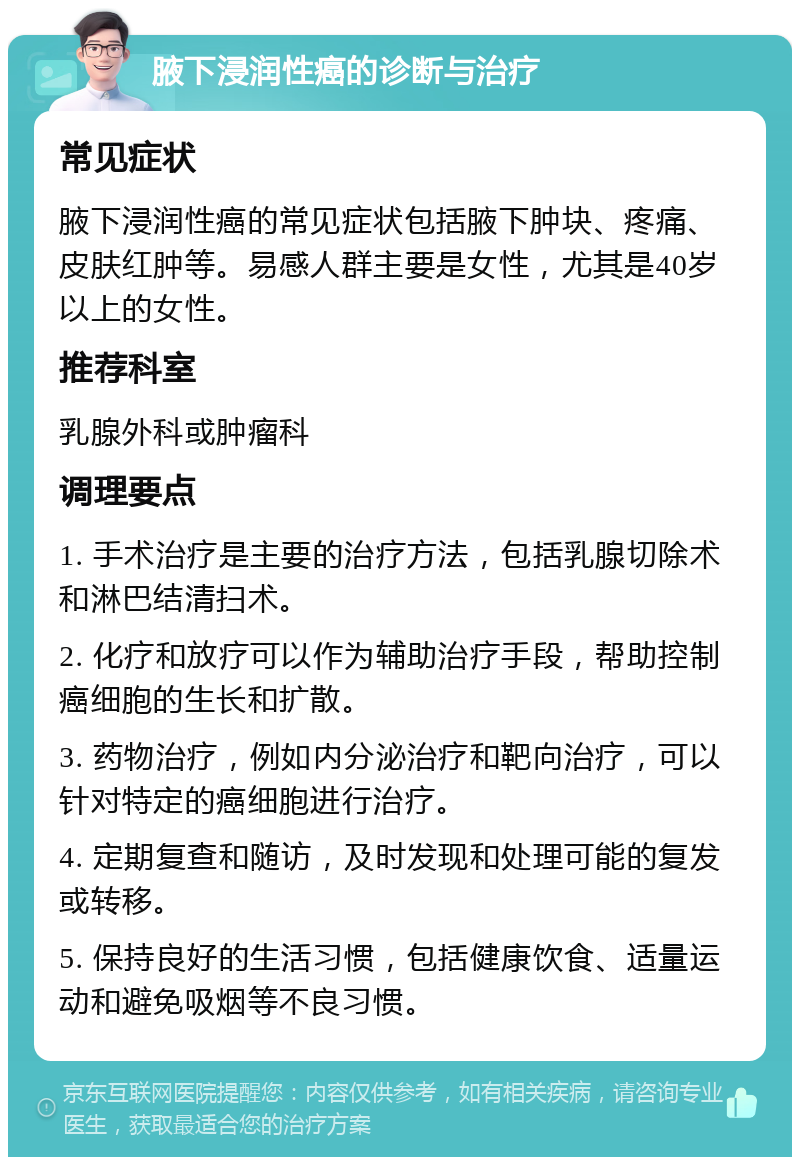 腋下浸润性癌的诊断与治疗 常见症状 腋下浸润性癌的常见症状包括腋下肿块、疼痛、皮肤红肿等。易感人群主要是女性，尤其是40岁以上的女性。 推荐科室 乳腺外科或肿瘤科 调理要点 1. 手术治疗是主要的治疗方法，包括乳腺切除术和淋巴结清扫术。 2. 化疗和放疗可以作为辅助治疗手段，帮助控制癌细胞的生长和扩散。 3. 药物治疗，例如内分泌治疗和靶向治疗，可以针对特定的癌细胞进行治疗。 4. 定期复查和随访，及时发现和处理可能的复发或转移。 5. 保持良好的生活习惯，包括健康饮食、适量运动和避免吸烟等不良习惯。