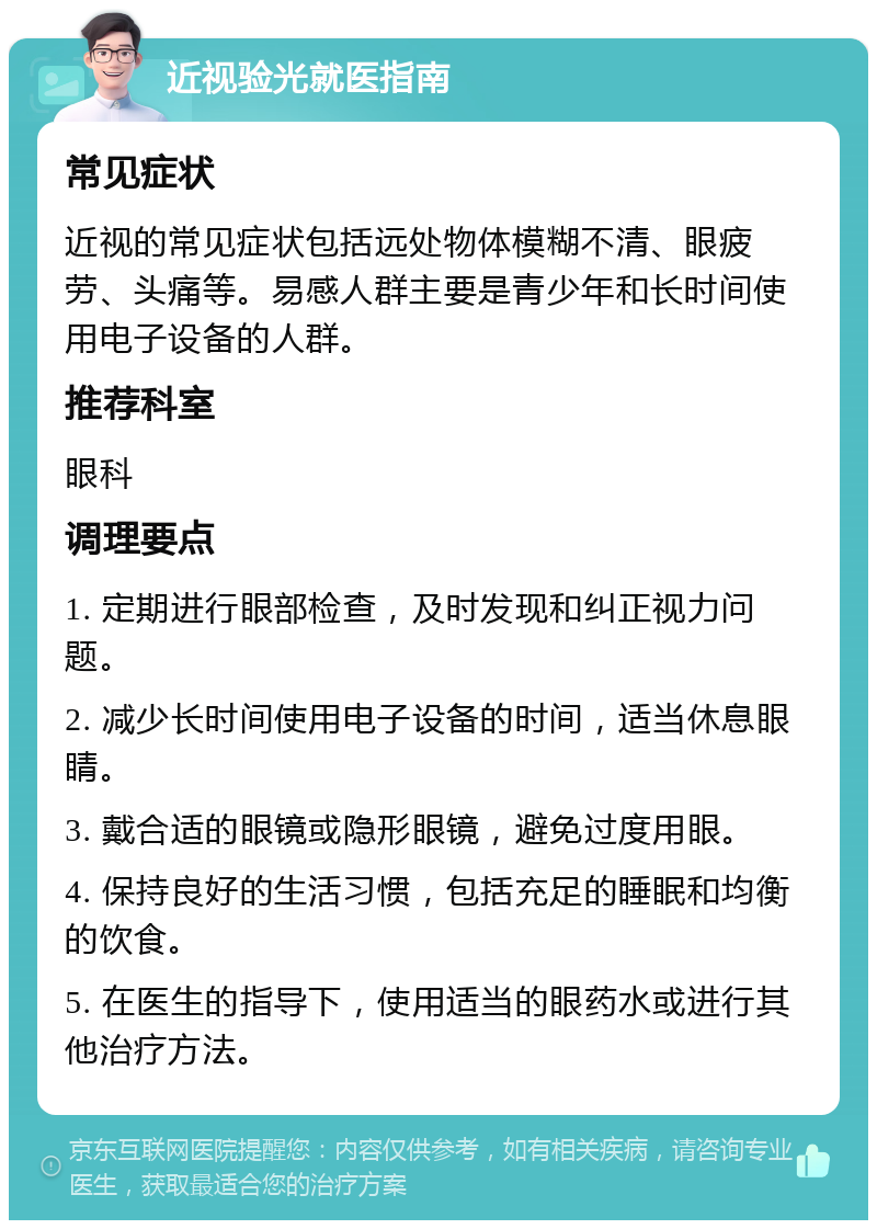 近视验光就医指南 常见症状 近视的常见症状包括远处物体模糊不清、眼疲劳、头痛等。易感人群主要是青少年和长时间使用电子设备的人群。 推荐科室 眼科 调理要点 1. 定期进行眼部检查，及时发现和纠正视力问题。 2. 减少长时间使用电子设备的时间，适当休息眼睛。 3. 戴合适的眼镜或隐形眼镜，避免过度用眼。 4. 保持良好的生活习惯，包括充足的睡眠和均衡的饮食。 5. 在医生的指导下，使用适当的眼药水或进行其他治疗方法。