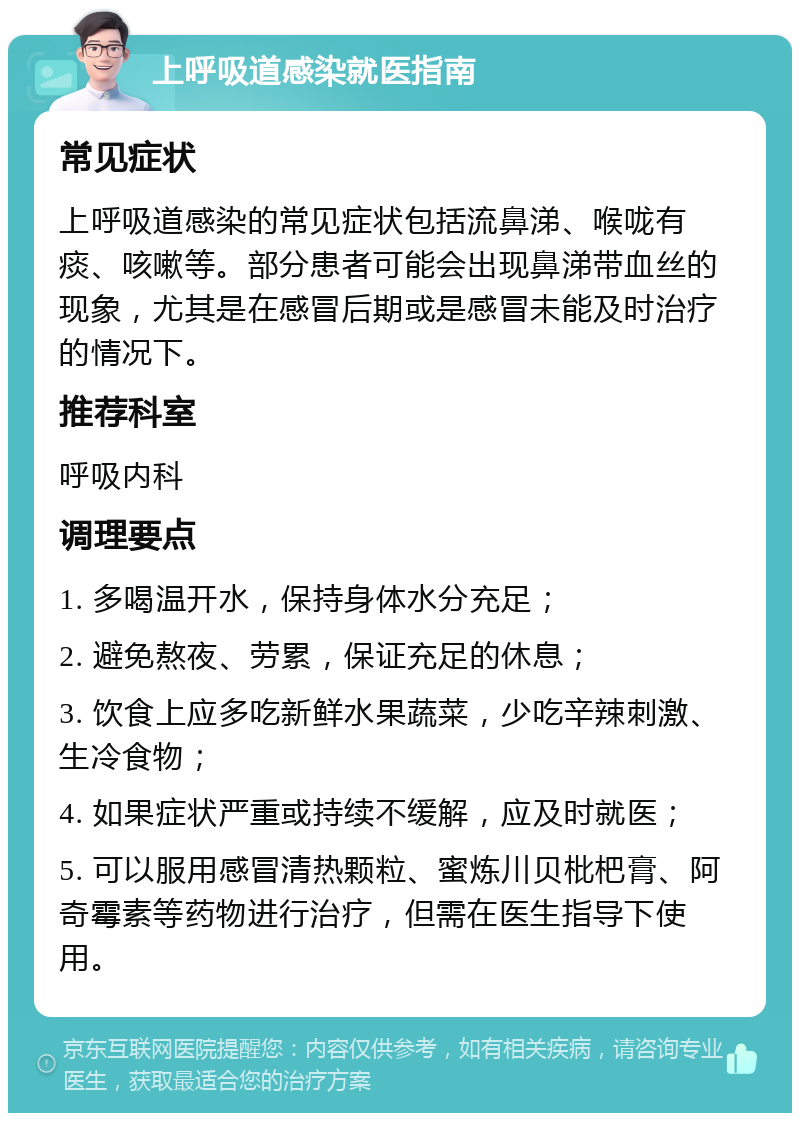 上呼吸道感染就医指南 常见症状 上呼吸道感染的常见症状包括流鼻涕、喉咙有痰、咳嗽等。部分患者可能会出现鼻涕带血丝的现象，尤其是在感冒后期或是感冒未能及时治疗的情况下。 推荐科室 呼吸内科 调理要点 1. 多喝温开水，保持身体水分充足； 2. 避免熬夜、劳累，保证充足的休息； 3. 饮食上应多吃新鲜水果蔬菜，少吃辛辣刺激、生冷食物； 4. 如果症状严重或持续不缓解，应及时就医； 5. 可以服用感冒清热颗粒、蜜炼川贝枇杷膏、阿奇霉素等药物进行治疗，但需在医生指导下使用。