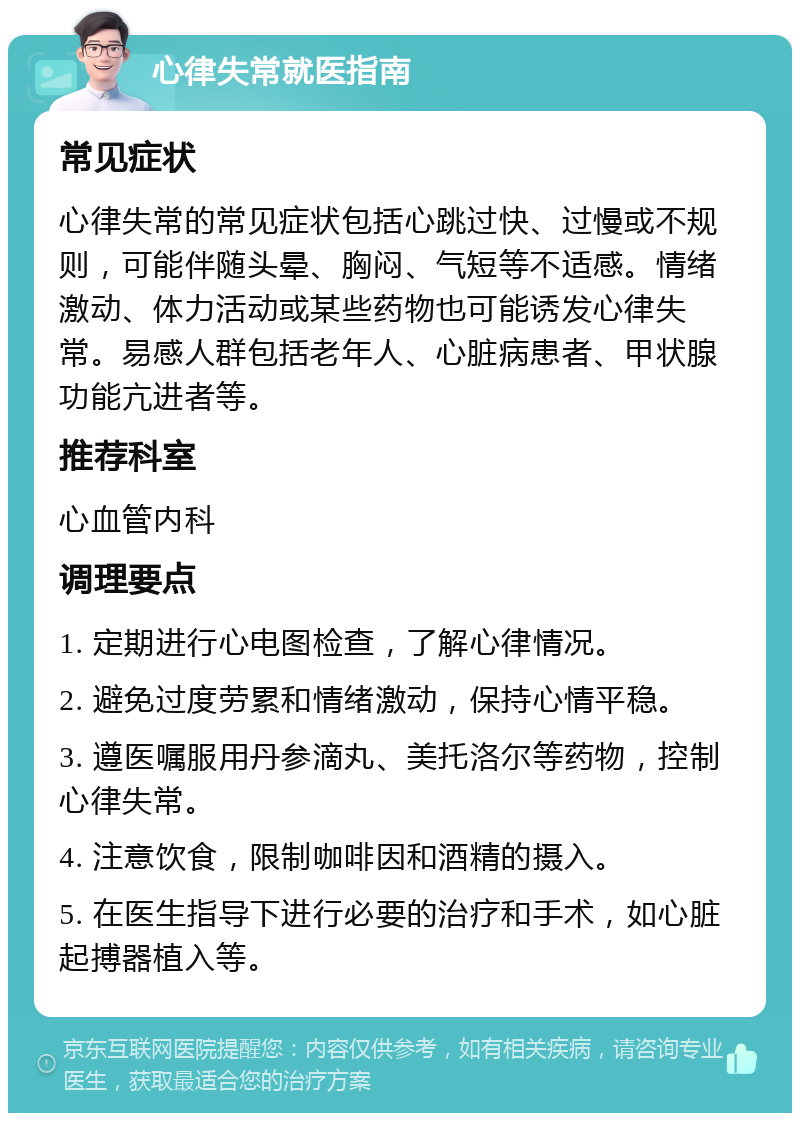 心律失常就医指南 常见症状 心律失常的常见症状包括心跳过快、过慢或不规则，可能伴随头晕、胸闷、气短等不适感。情绪激动、体力活动或某些药物也可能诱发心律失常。易感人群包括老年人、心脏病患者、甲状腺功能亢进者等。 推荐科室 心血管内科 调理要点 1. 定期进行心电图检查，了解心律情况。 2. 避免过度劳累和情绪激动，保持心情平稳。 3. 遵医嘱服用丹参滴丸、美托洛尔等药物，控制心律失常。 4. 注意饮食，限制咖啡因和酒精的摄入。 5. 在医生指导下进行必要的治疗和手术，如心脏起搏器植入等。