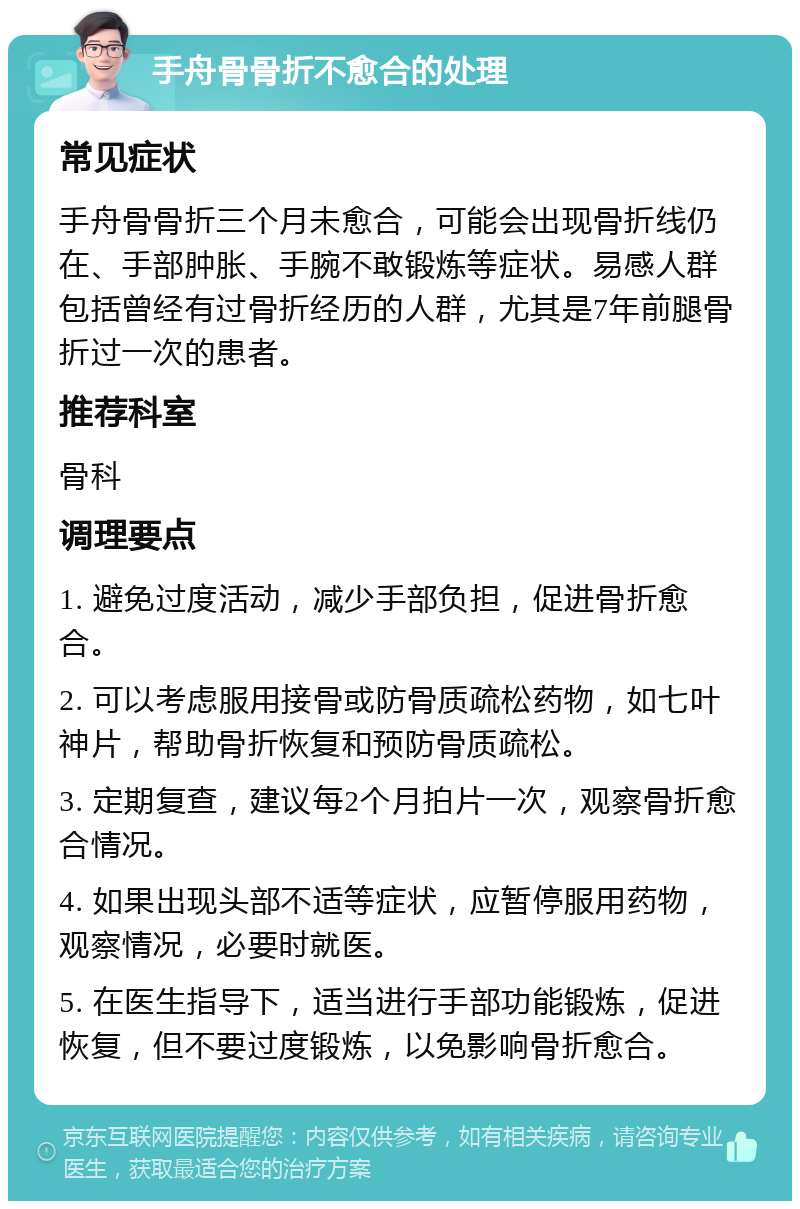 手舟骨骨折不愈合的处理 常见症状 手舟骨骨折三个月未愈合，可能会出现骨折线仍在、手部肿胀、手腕不敢锻炼等症状。易感人群包括曾经有过骨折经历的人群，尤其是7年前腿骨折过一次的患者。 推荐科室 骨科 调理要点 1. 避免过度活动，减少手部负担，促进骨折愈合。 2. 可以考虑服用接骨或防骨质疏松药物，如七叶神片，帮助骨折恢复和预防骨质疏松。 3. 定期复查，建议每2个月拍片一次，观察骨折愈合情况。 4. 如果出现头部不适等症状，应暂停服用药物，观察情况，必要时就医。 5. 在医生指导下，适当进行手部功能锻炼，促进恢复，但不要过度锻炼，以免影响骨折愈合。