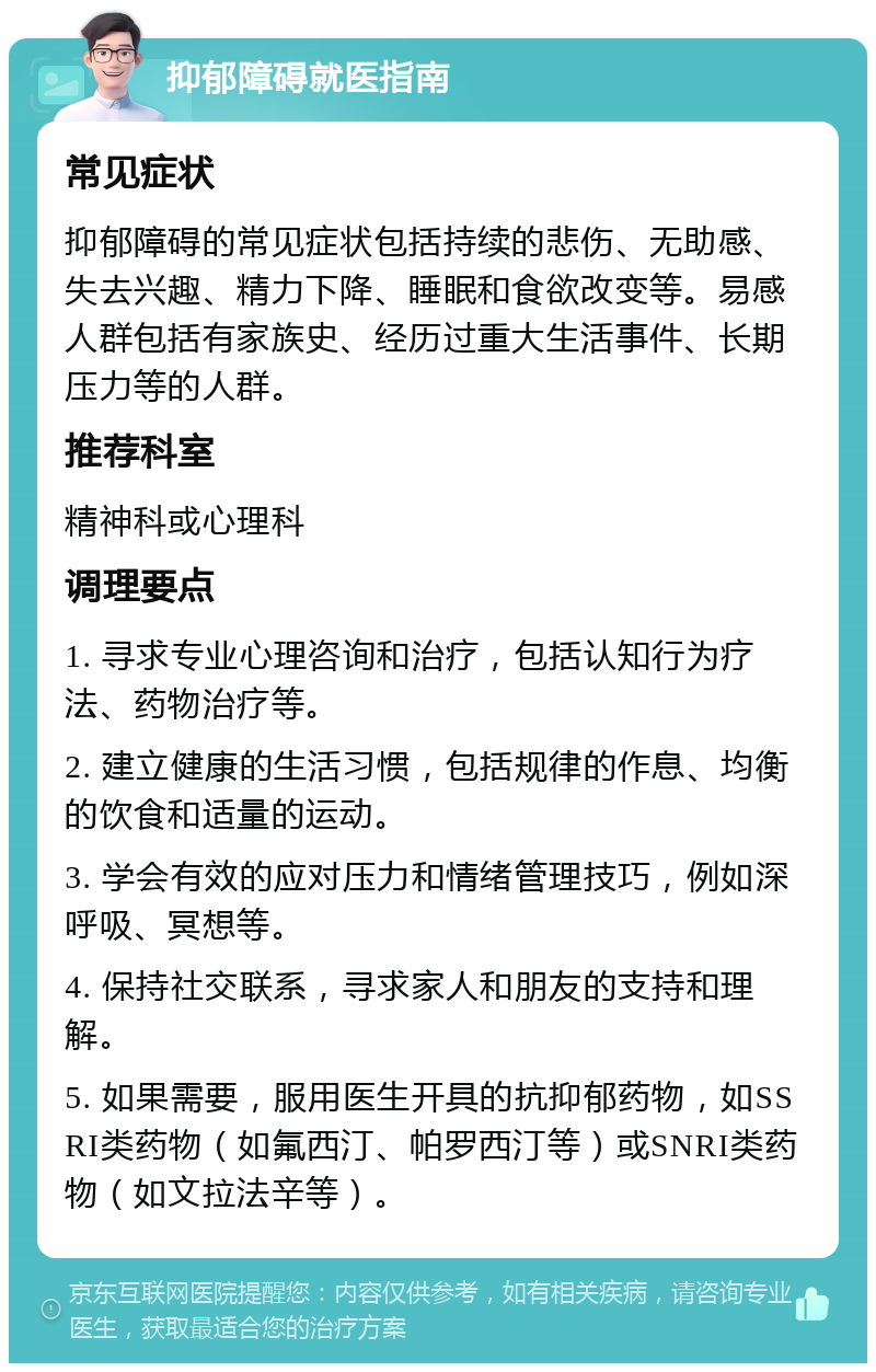 抑郁障碍就医指南 常见症状 抑郁障碍的常见症状包括持续的悲伤、无助感、失去兴趣、精力下降、睡眠和食欲改变等。易感人群包括有家族史、经历过重大生活事件、长期压力等的人群。 推荐科室 精神科或心理科 调理要点 1. 寻求专业心理咨询和治疗，包括认知行为疗法、药物治疗等。 2. 建立健康的生活习惯，包括规律的作息、均衡的饮食和适量的运动。 3. 学会有效的应对压力和情绪管理技巧，例如深呼吸、冥想等。 4. 保持社交联系，寻求家人和朋友的支持和理解。 5. 如果需要，服用医生开具的抗抑郁药物，如SSRI类药物（如氟西汀、帕罗西汀等）或SNRI类药物（如文拉法辛等）。