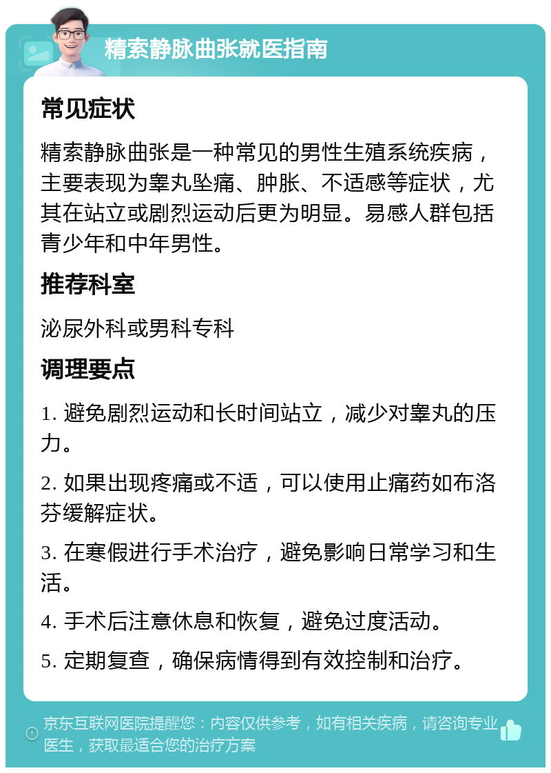 精索静脉曲张就医指南 常见症状 精索静脉曲张是一种常见的男性生殖系统疾病，主要表现为睾丸坠痛、肿胀、不适感等症状，尤其在站立或剧烈运动后更为明显。易感人群包括青少年和中年男性。 推荐科室 泌尿外科或男科专科 调理要点 1. 避免剧烈运动和长时间站立，减少对睾丸的压力。 2. 如果出现疼痛或不适，可以使用止痛药如布洛芬缓解症状。 3. 在寒假进行手术治疗，避免影响日常学习和生活。 4. 手术后注意休息和恢复，避免过度活动。 5. 定期复查，确保病情得到有效控制和治疗。