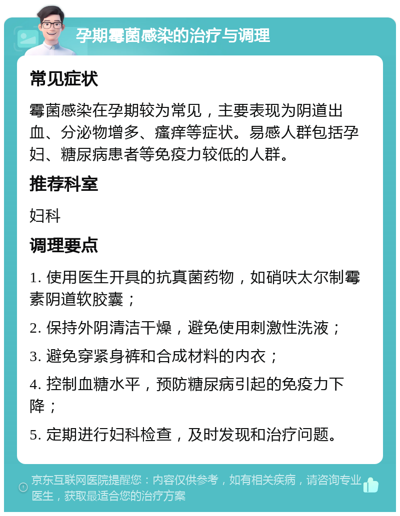 孕期霉菌感染的治疗与调理 常见症状 霉菌感染在孕期较为常见，主要表现为阴道出血、分泌物增多、瘙痒等症状。易感人群包括孕妇、糖尿病患者等免疫力较低的人群。 推荐科室 妇科 调理要点 1. 使用医生开具的抗真菌药物，如硝呋太尔制霉素阴道软胶囊； 2. 保持外阴清洁干燥，避免使用刺激性洗液； 3. 避免穿紧身裤和合成材料的内衣； 4. 控制血糖水平，预防糖尿病引起的免疫力下降； 5. 定期进行妇科检查，及时发现和治疗问题。