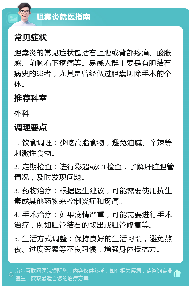 胆囊炎就医指南 常见症状 胆囊炎的常见症状包括右上腹或背部疼痛、酸胀感、前胸右下疼痛等。易感人群主要是有胆结石病史的患者，尤其是曾经做过胆囊切除手术的个体。 推荐科室 外科 调理要点 1. 饮食调理：少吃高脂食物，避免油腻、辛辣等刺激性食物。 2. 定期检查：进行彩超或CT检查，了解肝脏胆管情况，及时发现问题。 3. 药物治疗：根据医生建议，可能需要使用抗生素或其他药物来控制炎症和疼痛。 4. 手术治疗：如果病情严重，可能需要进行手术治疗，例如胆管结石的取出或胆管修复等。 5. 生活方式调整：保持良好的生活习惯，避免熬夜、过度劳累等不良习惯，增强身体抵抗力。