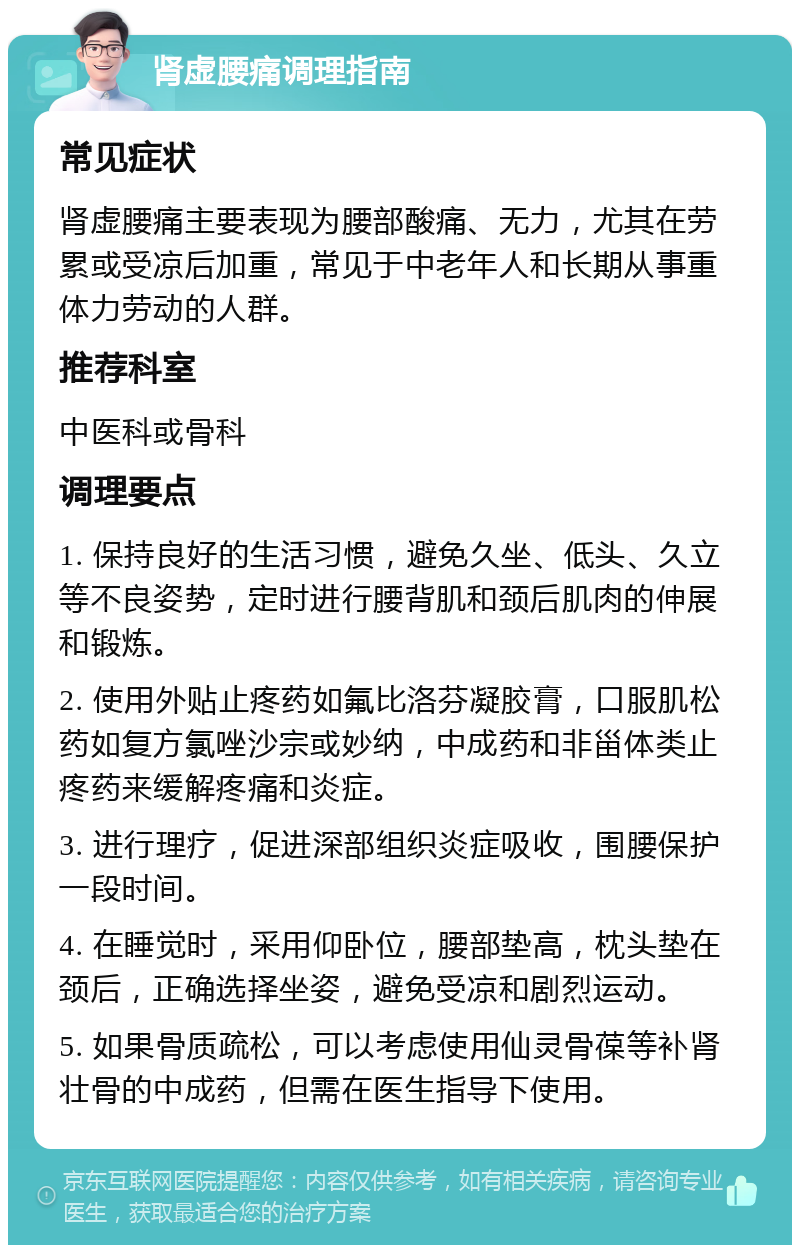 肾虚腰痛调理指南 常见症状 肾虚腰痛主要表现为腰部酸痛、无力，尤其在劳累或受凉后加重，常见于中老年人和长期从事重体力劳动的人群。 推荐科室 中医科或骨科 调理要点 1. 保持良好的生活习惯，避免久坐、低头、久立等不良姿势，定时进行腰背肌和颈后肌肉的伸展和锻炼。 2. 使用外贴止疼药如氟比洛芬凝胶膏，口服肌松药如复方氯唑沙宗或妙纳，中成药和非甾体类止疼药来缓解疼痛和炎症。 3. 进行理疗，促进深部组织炎症吸收，围腰保护一段时间。 4. 在睡觉时，采用仰卧位，腰部垫高，枕头垫在颈后，正确选择坐姿，避免受凉和剧烈运动。 5. 如果骨质疏松，可以考虑使用仙灵骨葆等补肾壮骨的中成药，但需在医生指导下使用。